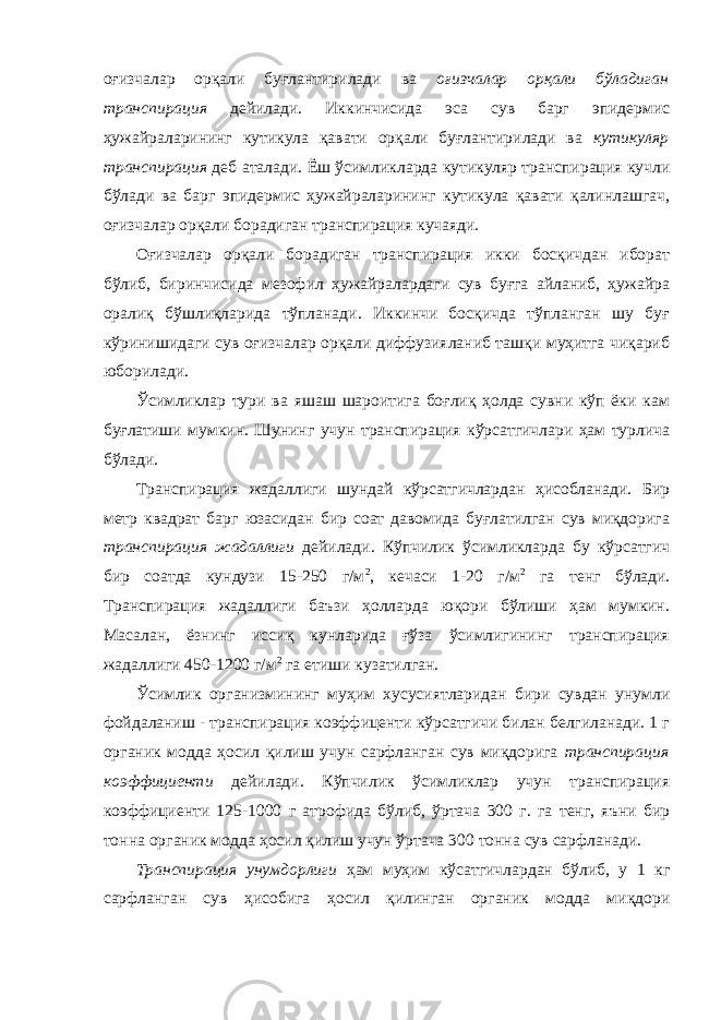 оғизчалар орқали буғлантирилади ва оғизчалар орқали бўладиган транспирация дейилади. Иккинчисида эса сув барг эпидермис ҳужайраларининг кутикула қавати орқали буғлантирилади ва кутикуляр транспирация деб аталади. Ёш ўсимликларда кутикуляр транспирация кучли бўлади ва барг эпидермис ҳужайраларининг кутикула қавати қалинлашгач, оғизчалар орқали борадиган транспирация кучаяди. Оғизчалар орқали борадиган транспирация икки босқичдан иборат бўлиб, биринчисида мезофил ҳужайралардаги сув буғга айланиб, ҳужайра оралиқ бўшлиқларида тўпланади. Иккинчи босқичда тўпланган шу буғ кўринишидаги сув оғизчалар орқали диффузияланиб ташқи муҳитга чиқариб юборилади. Ўсимликлар тури ва яшаш шароитига боғлиқ ҳолда сувни кўп ёки кам буғлатиши мумкин. Шунинг учун транспирация кўрсатгичлари ҳам турлича бўлади. Транспирация жадаллиги шундай кўрсатгичлардан ҳисобланади. Бир метр квадрат барг юзасидан бир соат давомида буғлатилган сув миқдорига транспирация жадаллиги дейилади. Кўпчилик ўсимликларда бу кўрсатгич бир соатда кундузи 15-250 г/м 2 , кечаси 1-20 г/м 2 га тенг бўлади. Транспирация жадаллиги баъзи ҳолларда юқори бўлиши ҳам мумкин. Масалан, ёзнинг иссиқ кунларида ғўза ўсимлигининг транспирация жадаллиги 450-1200 г/м 2 га етиши кузатилган. Ўсимлик организмининг муҳим хусусиятларидан бири сувдан унумли фойдаланиш - транспирация коэффиценти кўрсатгичи билан белгиланади. 1 г органик модда ҳосил қилиш учун сарфланган сув миқдорига транспирация коэффициенти дейилади. Кўпчилик ўсимликлар учун транспирация коэффициенти 125-1000 г атрофида бўлиб, ўртача 300 г. га тенг, яъни бир тонна органик модда ҳосил қилиш учун ўртача 300 тонна сув сарфланади. Транспирация унумдорлиги ҳам муҳим кўсатгичлардан бўлиб, у 1 кг сарфланган сув ҳисобига ҳосил қилинган органик модда миқдори 