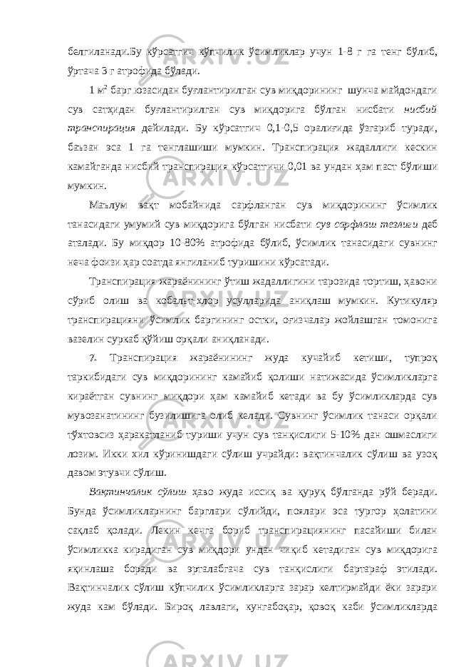 белгиланади.Бу кўрсатгич кўпчилик ўсимликлар учун 1-8 г га тенг бўлиб, ўртача 3 г атрофида бўлади. 1 м 2 барг юзасидан буғлантирилган сув миқдорининг шунча майдондаги сув сатҳидан буғлантирилган сув миқдорига бўлган нисбати нисбий транспирация дейилади. Бу кўрсатгич 0,1-0,5 оралиғида ўзгариб туради, баъзан эса 1 га тенглашиши мумкин. Транспирация жадаллиги кескин камайганда нисбий транспирация кўрсатгичи 0,01 ва ундан ҳам паст бўлиши мумкин. Маълум вақт мобайнида сарфланган сув миқдорининг ўсимлик танасидаги умумий сув миқдорига бўлган нисбати сув сарфлаш тезлиги деб аталади. Бу миқдор 10-80% атрофида бўлиб, ўсимлик танасидаги сувнинг неча фоизи ҳар соатда янгиланиб туришини кўрсатади. Транспирация жараёнининг ўтиш жадаллигини тарозида тортиш, ҳавони сўриб олиш ва кобальт-хлор усулларида аниқлаш мумкин. Кутикуляр транспирацияни ўсимлик баргининг остки, оғизчалар жойлашган томонига вазелин суркаб қўйиш орқали аниқланади. 7. Транспирация жараёнининг жуда кучайиб кетиши, тупроқ таркибидаги сув миқдорининг камайиб қолиши натижасида ўсимликларга кираётган сувнинг миқдори ҳам камайиб кетади ва бу ўсимликларда сув мувозанатининг бузилишига олиб келади. Сувнинг ўсимлик танаси орқали тўхтовсиз ҳаракатланиб туриши учун сув танқислиги 5-10% дан ошмаслиги лозим. Икки хил кўринишдаги сўлиш учрайди: вақтинчалик сўлиш ва узоқ давом этувчи сўлиш. Вақтинчалик сўлиш ҳаво жуда иссиқ ва қуруқ бўлганда рўй беради. Бунда ўсимликларнинг барглари сўлийди, поялари эса тургор ҳолатини сақлаб қолади. Лекин кечга бориб транспирациянинг пасайиши билан ўсимликка кирадиган сув миқдори ундан чиқиб кетадиган сув миқдорига яқинлаша боради ва эрталабгача сув танқислиги бартараф этилади. Вақтинчалик сўлиш кўпчилик ўсимликларга зарар келтирмайди ёки зарари жуда кам бўлади. Бироқ лавлаги, кунгабоқар, қовоқ каби ўсимликларда 