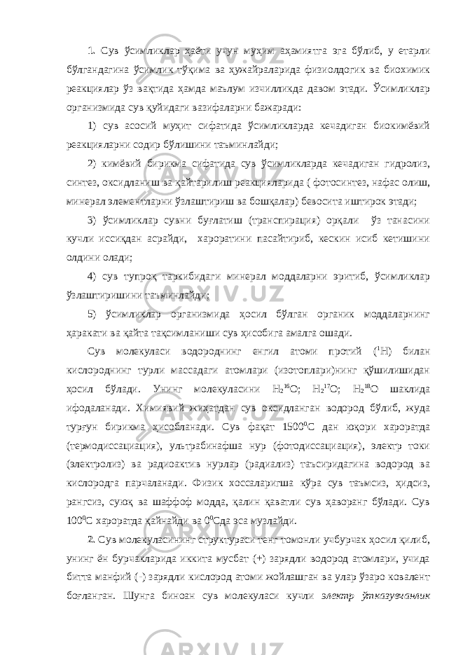 1. Сув ўсимликлар ҳаёти учун муҳим аҳамиятга эга бўлиб, у етарли бўлгандагина ўсимлик тўқима ва ҳужайраларида физиолдогик ва биохимик реакциялар ўз вақтида ҳамда маълум изчилликда давом этади. Ўсимликлар организмида сув қуйидаги вазифаларни бажаради: 1) сув асосий муҳит сифатида ўсимликларда кечадиган биокимёвий реакцияларни содир бўлишини таъминлайди; 2) кимёвий бирикма сифатида сув ўсимликларда кечадиган гидролиз, синтез, оксидланиш ва қайтарилиш реакцияларида ( фотосинтез, нафас олиш, минерал элементларни ўзлаштириш ва бошқалар) бевосита иштирок этади; 3) ўсимликлар сувни буғлатиш (транспирация) орқали ўз танасини кучли иссиқдан асрайди, хароратини пасайтириб, кескин исиб кетишини олдини олади; 4) сув тупроқ таркибидаги минерал моддаларни эритиб, ўсимликлар ўзлаштиришини таъминлайди; 5) ўсимликлар организмида ҳосил бўлган органик моддаларнинг ҳаракати ва қайта тақсимланиши сув ҳисобига амалга ошади. Сув молекуласи водороднинг енгил атоми протий ( 1 Н) билан кислороднинг турли массадаги атомлари (изотоплари)нинг қўшилишидан ҳосил бўлади. Унинг молекуласини Н 2 16 О; Н 2 17 О; Н 2 18 О шаклида ифодаланади. Химиявий жиҳатдан сув оксидланган водород бўлиб, жуда турғун бирикма ҳисобланади. Сув фақат 1500 0 С дан юқори хароратда (термодиссациация), ультрабинафша нур (фотодиссациация), электр токи (электролиз) ва радиоактив нурлар (радиализ) таъсиридагина водород ва кислородга парчаланади. Физик хоссаларигша кўра сув таъмсиз, ҳидсиз, рангсиз, суюқ ва шаффоф модда, қалин қаватли сув ҳаворанг бўлади. Сув 100 0 С хароратда қайнайди ва 0 0 Сда эса музлайди. 2. Сув молекуласининг структураси тенг томонли учбурчак ҳосил қилиб, унинг ён бурчакларида иккита мусбат (+) зарядли водород атомлари, учида битта манфий (-) зарядли кислород атоми жойлашган ва улар ўзаро ковалент боғланган. Шунга биноан сув молекуласи кучли электр ўтказувчанлик 