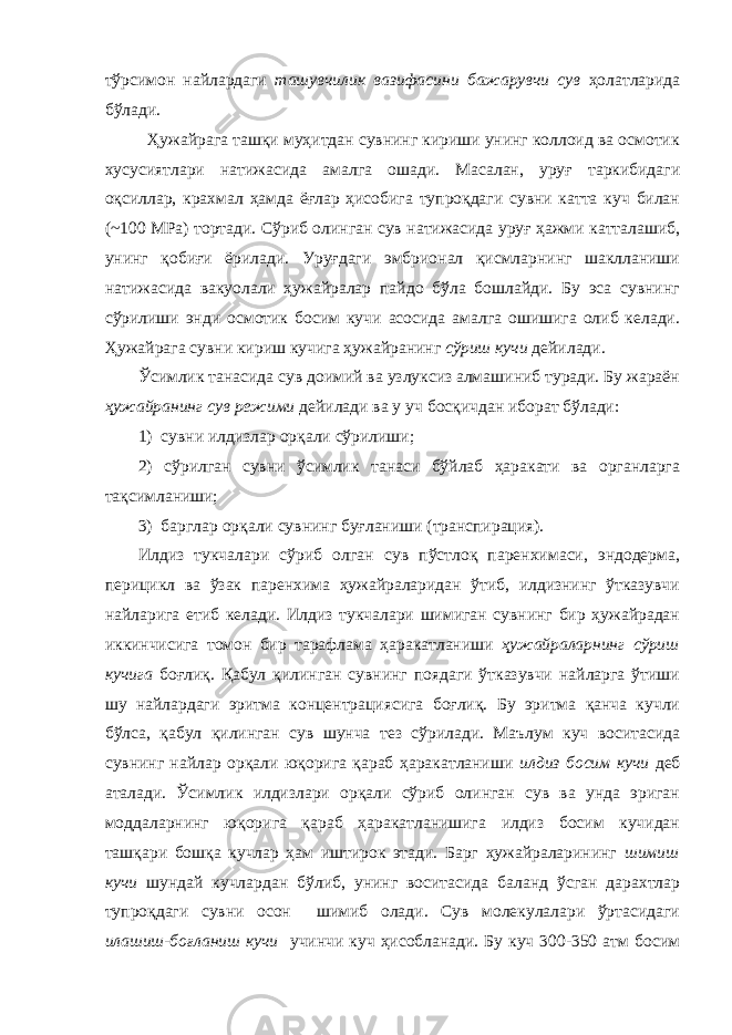 тўрсимон найлардаги ташувчилик вазифасини бажарувчи сув ҳолатларида бўлади. Ҳужайрага ташқи муҳитдан сувнинг кириши унинг коллоид ва осмотик хусусиятлари натижасида амалга ошади. Масалан, уруғ таркибидаги оқсиллар, крахмал ҳамда ёғлар ҳисобига тупроқдаги сувни катта куч билан (~100 МРа) тортади. Сўриб олинган сув натижасида уруғ ҳажми катталашиб, унинг қобиғи ёрилади. Уруғдаги эмбрионал қисмларнинг шаклланиши натижасида вакуолали ҳужайралар пайдо бўла бошлайди. Бу эса сувнинг сўрилиши энди осмотик босим кучи асосида амалга ошишига олиб келади. Ҳужайрага сувни кириш кучига ҳужайранинг сўриш кучи дейилади. Ўсимлик танасида сув доимий ва узлуксиз алмашиниб туради. Бу жараён ҳужайранинг сув режими дейилади ва у уч босқичдан иборат бўлади: 1) сувни илдизлар орқали сўрилиши; 2) сўрилган сувни ўсимлик танаси бўйлаб ҳаракати ва органларга тақсимланиши; 3) барглар орқали сувнинг буғланиши (транспирация). Илдиз тукчалари сўриб олган сув пўстлоқ паренхимаси, эндодерма, перицикл ва ўзак паренхима ҳужайраларидан ўтиб, илдизнинг ўтказувчи найларига етиб келади. Илдиз тукчалари шимиган сувнинг бир ҳужайрадан иккинчисига томон бир тарафлама ҳаракатланиши ҳужайраларнинг сўриш кучига боғлиқ. Қабул қилинган сувнинг поядаги ўтказувчи найларга ўтиши шу найлардаги эритма концентрациясига боғлиқ. Бу эритма қанча кучли бўлса, қабул қилинган сув шунча тез сўрилади. Маълум куч воситасида сувнинг найлар орқали юқорига қараб ҳаракатланиши илдиз босим кучи деб аталади. Ўсимлик илдизлари орқали сўриб олинган сув ва унда эриган моддаларнинг юқорига қараб ҳаракатланишига илдиз босим кучидан ташқари бошқа кучлар ҳам иштирок этади. Барг ҳужайраларининг шимиш кучи шундай кучлардан бўлиб, унинг воситасида баланд ўсган дарахтлар тупроқдаги сувни осон шимиб олади. Сув молекулалари ўртасидаги илашиш-боғланиш кучи учинчи куч ҳисобланади. Бу куч 300-350 атм босим 