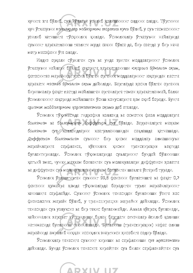 кучига эга бўлиб, сув йўллари узилиб қолишининг олдини олади. Тўртинчи куч ўтказувчи капилярлар найларнинг тортиш кучи бўлиб, у сув тасмасининг узилиб кетишига тўсқинлик қилади. Ўсимликлар ўтказувчи найларида сувнинг ҳаракатланиш тезлиги жуда секин бўлса-да, бир соатда у бир неча метр масофани ўта олади. Илдиз орқали сўрилган сув ва унда эриган моддаларнинг ўсимлик ўтказувчи найлари бўйлаб юқорига ҳаракатланиши юқорига йўналган оқим , фотосинтез жараёнида ҳосил бўлган органик моддаларнинг юқоридан пастга ҳаракати пастга йўналган оқим дейилади. Баргларда ҳосил бўлган органик бирикмалар фақат пастда жойлашган органларга томон ҳаракатланмай, балки ўсимликнинг юқорида жойлашган ўсиш конусларига ҳам оқиб боради. Бунга органик моддаларнинг ҳаракатланиш оқими деб аталади. Ўсимлик тўқимасида гидрофил коллоид ва осмотик фаол моддаларга боғланган ва боғланмаган диффузион сув бўлади. Заррачаларга маҳкам боғланган сув коллоидларни коагулланишидан сақлашда қатнашади. Диффузион боғланмаган сувнинг бир қисми моддалар алмашинуви жараёнларига сарфланса, кўпчилик қисми транспирация вақтида буғлантирилади. Ўсимлик тўқималарида сувларнинг бундай бўлиниши қатъий эмас, чунки маҳкам боғланган сув молекулалари диффузион ҳолатга ва диффузион сув молекулалари маҳкам боғланган шаклга ўзгариб туради. Ўсимлик ўзлаштирган сувнинг 99,8 фоизини буғлатишга ва фақат 0,2 фоизини ҳужайра ҳамда тўқималарда борадиган турли жараёнларнинг кечишига сарфлайди. Сувнинг ўсимлик танасидан буғланиши ўзига хос физиологик жараён бўлиб, у транспирация жараёни дейилади. Ўсимлик танасидан сув узлуксиз ва бир текис буғланмайди. Аввал кўпроқ буғланади, кейинчалик харорат кўтарилиши билан баргдаги оғизчалар ёпилиб қолиши натижасида буғланиш секинлашади. Буғланиш (транспирация) нафас олиш жараёнида ажралиб чиққан иссиқлик энергияси ҳисобига содир бўлади. Ўсимликлар танасига сувнинг кириши ва сарфланиши сув мувозанати дейилади. Бунда ўсимлик танасига кираётган сув билан сарфланаётган сув 