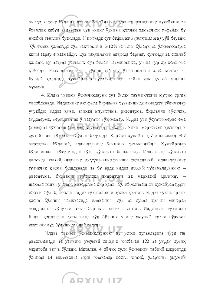 миқдори тенг бўлиши лозим. Ёз ойларида транспирациянинг кучайиши ва ўсимлик қабул қилаётган сув унинг ўрнини қоплай олмаслиги туфайли бу нисбий тенглик бузилади. Натижада сув дефицити (тақчиллиги) рўй беради. Кўпчилик ҳолларда сув тақчиллиги 5-10% га тенг бўлади ва ўсимликларга катта зарар етказмайди. Сув тақчиллиги вақтида барглар сўлийди ва осилиб қолади. Бу вақтда ўсимлик сув билан таъминланса, у яна тургор ҳолатига қайтади. Узоқ давом этган сўлиш қайтмас ўзгаришларга олиб келади ва бундай ҳолларда ҳужайралар суғорилгандан кейин ҳам қуриб қолиши мумкин. 4. Илдиз тизими ўсимликларни сув билан таъминловчи муҳим орган ҳисобланади. Илдизнинг энг фаол бирламчи тузилишида қуйидаги тўқималар учрайди: илдиз қини, апикал меристема, ризодерма, бирламчи пўстлоқ, эндодерма, перицикл ва ўтказувчи тўқималар. Илдиз учи ўсувчи-меристема (2 мм) ва чўзилиш (2-8 мм) қисмлардан иборат. Унинг меристема қисмидаги ҳужайралар тўхтовсиз бўлиниб туради. Ҳар бир ҳужайра ҳаёти давомида 6-7 мартагача бўлиниб, илдизларнинг ўсишини таъминлайди. Ҳужайралар бўлинишдан тўхтагандан сўнг чўзилиш бошланади. Илдизнинг чўзилиш қисмида ҳужайраларнинг дифференцияланиши тугалланиб, илдизларнинг тукчалик қисми бошланади ва бу ерда илдиз асосий тўқималарининг – ризодерма, бирламчи пўстлоқ, эндодерма ва марказий цилиндр – шаклланиши тугайди. Ризодерма бир қават бўлиб жойлашган ҳужайралардан иборат бўлиб, асосан илдиз тукчаларини ҳосил қилади. Илдиз тукчаларини ҳосил бўлиши натижасида илдизнинг сув ва сувда эриган минерал моддаларни сўрувчи юзаси бир неча мартага ошади. Илдизнинг тукчалар билан қопланган қисмининг кўп бўлиши унинг умумий сувни сўрувчи юзасини кўп бўлишига олиб келади. Илдиз тизими ўсимликларнинг ер устки органларига кўра тез ривожланади ва ўзининг умумий сатҳига нисбатан 100 ва ундан ортиқ маратоба катта бўлади. Масалан, 4 ойлик сули ўсимлиги табиий шароитда ўсганда 14 миллионга яқин илдизлар ҳосил қилиб, уларнинг умумий 