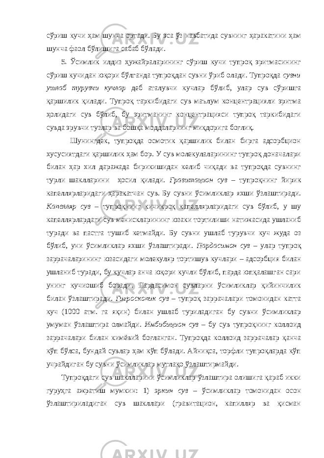 сўриш кучи ҳам шунча ортади. Бу эса ўз навбатида сувнинг ҳаракатини ҳам шунча фаол бўлишига сабаб бўлади. 5. Ўсимлик илдиз ҳужайраларининг сўриш кучи тупроқ эритмасининг сўриш кучидан юқори бўлганда тупроқдан сувни ўриб олади. Тупроқда сувни ушлаб турувчи кучлар деб аталувчи кучлар бўлиб, улар сув сўришга қаршилик қилади. Тупроқ таркибидаги сув маълум концентрацияли эритма ҳолидаги сув бўлиб, бу эритманинг концентрацияси тупроқ таркибидаги сувда эрувчи тузлар ва бошқа моддаларнинг миқдорига боғлиқ. Шунингдек, тупроқда осмотик қаршилик билан бирга адсорбцион хусусиятдаги қаршилик ҳам бор. У сув молекулаларининг тупроқ доначалари билан ҳар хил даражада бирикишидан келиб чиқади ва тупроқда сувнинг турли шаклларини ҳосил қилади. Гравитацион сув – тупроқнинг йирик капеллярларидаги ҳаракатчан сув. Бу сувни ўсимликлар яхши ўзлаштиради. Капелляр сув – тупроқнинг кичикроқ капеллярларидаги сув бўлиб, у шу капеллярлардаги сув менискларининг юзаки тортилиши натижасида ушланиб туради ва пастга тушиб кетмайди. Бу сувни ушлаб турувчи куч жуда оз бўлиб, уни ўсимликлар яхши ўзлаштиради . Пардасимон сув – улар тупроқ заррачаларининг юзасидаги молекуляр тортишув кучлари – адсорбция билан ушланиб туради, бу кучлар анча юқори кучли бўлиб, парда юпқалашган сари унинг кучиошиб боради. Пардасимон сувларни ўсимликлар қийинчилик билан ўзлаштиради. Гигроскопик сув – тупроқ заррачалари томонидан катта куч (1000 атм. га яқин) билан ушлаб туриладиган бу сувни ўсимликлар умуман ўзлаштира олмайди. Имбибицион сув – бу сув тупроқнинг коллоид заррачалари билан кимёвий боғланган. Тупроқда коллоид заррачалар қанча кўп бўлса, бундай сувлар ҳам кўп бўлади. Айниқса, торфли тупроқларда кўп учрайдиган бу сувни ўсимликлар мутлақо ўзлаштирмайди. Тупроқдаги сув шаклларини ўсимликлар ўзлаштира олишига қараб икки гуруҳга ажратиш мумкин: 1) эркин сув – ўсимликлар томонидан осон ўзлаштириладиган сув шакллари (гравитацион, капилляр ва қисман 