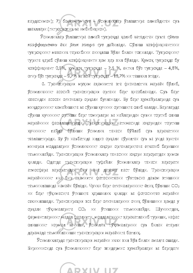 пардасимон); 2) боғланган сув – ўсимликлар ўзлаштира олмайдиган сув шакллари (гигроскопик ва имбибицион). Ўсимликлар ўзлаштира олмай тупроқда қолиб кетадиган сувга сўлиш коэффициенти ёки ўлик захира сув дейилади. Сўлиш коэффициентини тупроқнинг механик таркибини аниқлаш йўли билан топилади. Тупроқнинг турига қараб сўлиш коэффициенти ҳам ҳар хил бўлади. Қумоқ тупроқда бу коэффициент 0,9%, қумлоқ тупроқда – 2,6 %, енгил бўз тупроқда – 4,8%, оғир бўз тупроқда – 9,7% ва лой тупроқда – 16,2% ни ташкил этади. 6. Транспирация муҳим аҳамиятга эга физиологик жараён бўлиб, ўсимликнинг асосий транспирация органи барг ҳисобланади. Сув барг юзасидан асосан оғизчалар орқали буғланади. Бу барг ҳужайраларида сув миқдорининг камайишига ва сўриш кучини ортишига олиб келади. Баргларда сўриш кучининг ортиши барг томирлари ва найларидан сувни тортиб олиш жараёнини фаоллаштиради. Транспирация натижасида юқоридан тортиш кучининг пайдо бўлиши ўсимлик танаси бўйлаб сув ҳаракатини тезлаштиради. Бу ўз навбатида илдиз орқали сўрилган сув ва унда эриган минерал моддаларни ўсимликнинг юқори органларигача етказиб беришни таъминлайди. Транспирация ўсимликлар танасини юқори хароратдан ҳимоя қилади. Одатда транспирация туфайли ўсимликлар танаси харорати атмосфера хароратидан бир неча даража паст бўлади. Транспирация жараёнининг яна бир аҳамияти фотосинтезни тўхтовсиз давом этишини таъминлашида намоён бўлади. Чунки барг оғизчаларининг ёпиқ бўлиши СО 2 ни барг тўқимасига ўтишига қаршилик қилади ва фотосинтез жараёни секинлашади. Транспирация эса барг оғизчаларини очиқ бўлишини ҳамда у орқали тўқималарига СО 2 ни ўтишини таъминлайди. Шунингдек, ферментларнинг жадал фаолияти, моддаларнинг ҳаракатланиб туриши, нафас олишнинг нормал кечиши, ўсимлик тўқималарини сув билан етарли даражада таъминланиши транспирация жараёнига боғлиқ. Ўсимликларда транспирация жараёни икки хил йўл билан амалга ошади. Биринчисида сув ўсимликнинг барг эпидермис ҳужайралари ва баргдаги 