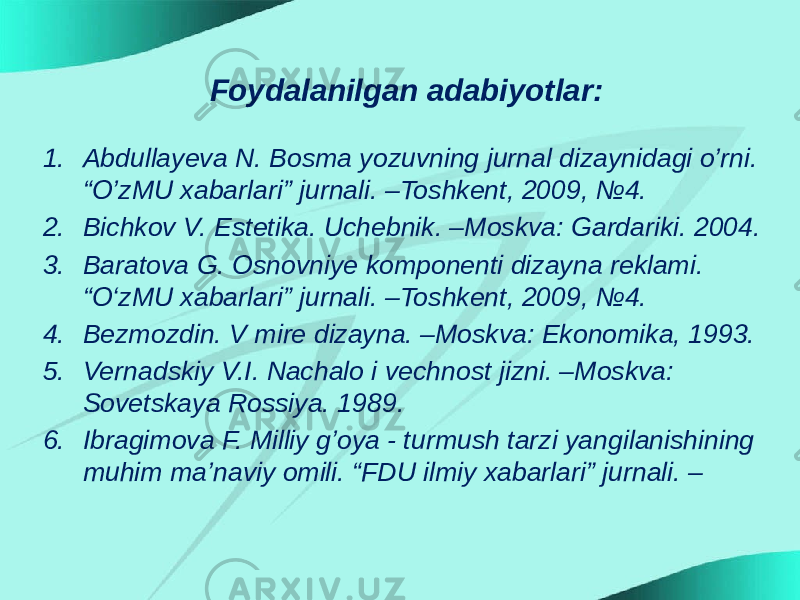 Foydalanilgan adabiyotlar: 1. Abdullayeva N. Bosma yozuvning jurnal dizaynidagi o’rni. “O’zMU xabarlari” jurnali. –Toshkent, 2009, №4. 2. Bichkov V. Estetika. Uchebnik. –Moskva: Gardariki. 2004. 3. Baratova G. Osnovniye komponenti dizayna reklami. “O‘zMU xabarlari” jurnali. –Toshkent, 2009, №4. 4. Bezmozdin. V mire dizayna. –Moskva: Ekonomika, 1993. 5. Vernadskiy V.I. Nachalo i vechnost jizni. –Moskva: Sovetskaya Rossiya. 1989. 6. Ibragimova F. Milliy g’oya - turmush tarzi yangilanishining muhim ma’naviy omili. “FDU ilmiy xabarlari” jurnali. – 