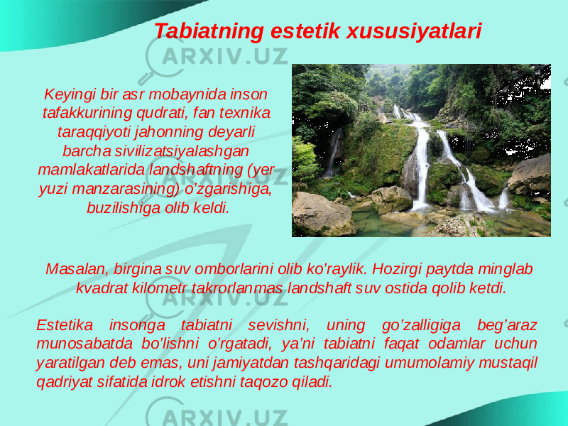 Tabiatning estetik xususiyatlari Keyingi bir asr mobaynida inson tafakkurining qudrati, fan texnika taraqqiyoti jahonning deyarli barcha sivilizatsiyalashgan mamlakatlarida landshaftning (yer yuzi manzarasining) o’zgarishiga, buzilishiga olib keldi. Masalan, birgina suv omborlarini olib ko’raylik. Hozirgi paytda minglab kvadrat kilometr takrorlanmas landshaft suv ostida qolib ketdi. Estetika insonga tabiatni sevishni, uning go’zalligiga beg’araz munosabatda bo’lishni o’rgatadi, ya’ni tabiatni faqat odamlar uchun yaratilgan deb emas, uni jamiyatdan tashqaridagi umumolamiy mustaqil qadriyat sifatida idrok etishni taqozo qiladi. 