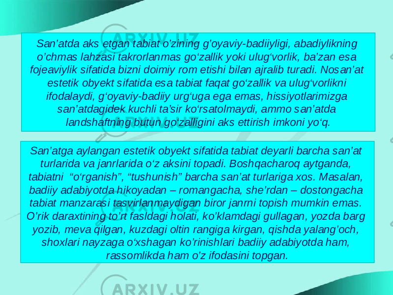 San’atda aks etgan tabiat o’zining g’oyaviy-badiiyligi, abadiylikning o’chmas lahzasi takrorlanmas go‘zallik yoki ulug‘vorlik, ba’zan esa fojeaviylik sifatida bizni doimiy rom etishi bilan ajralib turadi. Nosan’at estetik obyekt sifatida esa tabiat faqat go‘zallik va ulug‘vorlikni ifodalaydi, g‘oyaviy-badiiy urg‘uga ega emas, hissiyotlarimizga san’atdagidek kuchli ta’sir ko‘rsatolmaydi, ammo san’atda landshaftning butun go‘zalligini aks ettirish imkoni yo‘q. San’atga aylangan estetik obyekt sifatida tabiat deyarli barcha san’at turlarida va janrlarida o‘z aksini topadi. Boshqacharoq aytganda, tabiatni “o‘rganish”, “tushunish” barcha san’at turlariga xos. Masalan, badiiy adabiyotda hikoyadan – romangacha, she’rdan – dostongacha tabiat manzarasi tasvirlanmaydigan biror janrni topish mumkin emas. O’rik daraxtining to’rt fasldagi holati, ko’klamdagi gullagan, yozda barg yozib, meva qilgan, kuzdagi oltin rangiga kirgan, qishda yalang’och, shoxlari nayzaga o‘xshagan ko’rinishlari badiiy adabiyotda ham, rassomlikda ham o’z ifodasini topgan. 