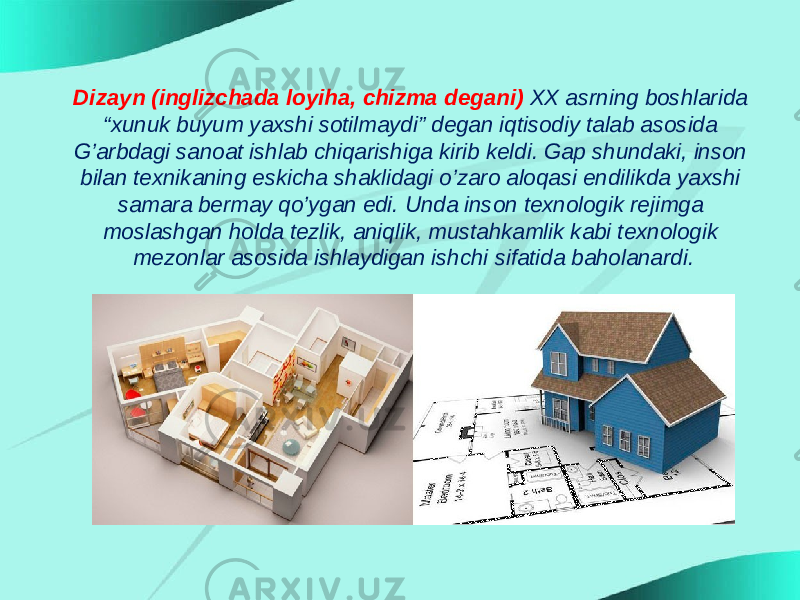 Dizayn (inglizchada loyiha, chizma degani) XX asrning boshlarida “xunuk buyum yaxshi sotilmaydi” degan iqtisodiy talab asosida G’arbdagi sanoat ishlab chiqarishiga kirib keldi. Gap shundaki, inson bilan texnikaning eskicha shaklidagi o’zaro aloqasi endilikda yaxshi samara bermay qo’ygan edi. Unda inson texnologik rejimga moslashgan holda tezlik, aniqlik, mustahkamlik kabi texnologik mezonlar asosida ishlaydigan ishchi sifatida baholanardi. 