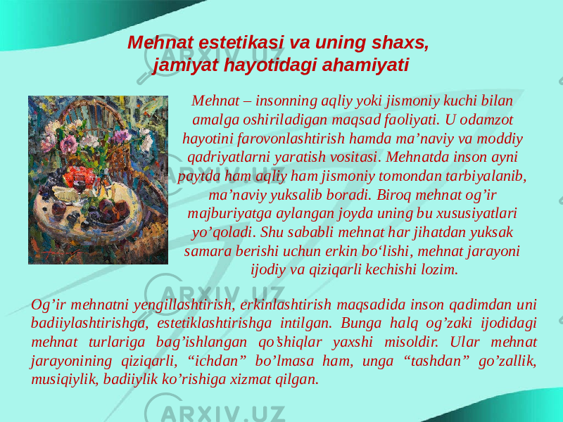 Mehnat estetikasi va uning shaxs, jamiyat hayotidagi ahamiyati Mehnat – insonning aqliy yoki jismoniy kuchi bilan amalga oshiriladigan maqsad faoliyati. U odamzot hayotini farovonlashtirish hamda ma’naviy va moddiy qadriyatlarni yaratish vositasi. Mehnatda inson ayni paytda ham aqliy ham jismoniy tomondan tarbiyalanib, ma’naviy yuksalib boradi. Biroq mehnat og’ir majburiyatga aylangan joyda uning bu xususiyatlari yo’qoladi. Shu sababli mehnat har jihatdan yuksak samara berishi uchun erkin bo‘lishi, mehnat jarayoni ijodiy va qiziqarli kechishi lozim. Og’ir mehnatni yengillashtirish, erkinlashtirish maqsadida inson qadimdan uni badiiylashtirishga, estetiklashtirishga intilgan. Bunga halq og’zaki ijodidagi mehnat turlariga bag’ishlangan qo’shiqlar yaxshi misoldir. Ular mehnat jarayonining qiziqarli, “ichdan” bo’lmasa ham, unga “tashdan” go’zallik, musiqiylik, badiiylik ko’rishiga xizmat qilgan. 