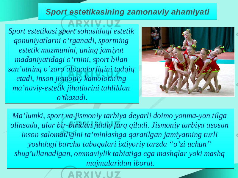 Sport estetikasining zamonaviy ahamiyati Sport estetikasi sport sohasidagi estetik qonuniyatlarni o’rganadi, sportning estetik mazmunini, uning jamiyat madaniyatidagi o’rnini, sport bilan san’atning o’zaro aloqadorligini tadqiq etadi, inson jismoniy kamolotining ma’naviy-estetik jihatlarini tahlildan o’tkazadi. Ma’lumki, sport va jismoniy tarbiya deyarli doimo yonma-yon tilga olinsada, ular bir-biridan jiddiy farq qiladi. Jismoniy tarbiya asosan inson salomatligini ta’minlashga qaratilgan jamiyatning turli yoshdagi barcha tabaqalari ixtiyoriy tarzda “o’zi uchun” shug’ullanadigan, ommaviylik tabiatiga ega mashqlar yoki mashq majmularidan iborat.22 22 0D 02 12 0A 02 12 0B1D 01051D0E 0B0E 09 0F 0A 12 