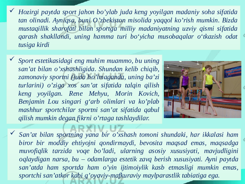  Hozirgi paytda sport jahon bo’ylab juda keng yoyilgan madaniy soha sifatida tan olinadi. Ayniqsa, buni O’zbekiston misolida yaqqol ko’rish mumkin. Bizda mustaqillik sharofati bilan sportga milliy madaniyatning uzviy qismi sifatida qarash shakllandi, uning hamma turi bo‘yicha musobaqalar o‘tkazish odat tusiga kirdi  Sport estetikasidagi eng muhim muammo, bu uning san’at bilan o’xshashligida. Shundan kelib chiqib, zamonaviy sportni (juda bo’lmaganda, uning ba’zi turlarini) o’ziga xos san’at sifatida talqin qilish keng yoyilgan. Rene Mehyu, Morin Kovich, Benjamin Lou singari g‘arb olimlari va ko’plab mashhur sportchilar sportni san’at sifatida qabul qilish mumkin degan fikrni o’rtaga tashlaydilar.  San’at bilan sportning yana bir o’xshash tomoni shundaki, har ikkalasi ham biror bir moddiy ehtiyojni qondirmaydi, bevosita maqsad emas, maqsadga muvofiqlik tarzida voqe bo’ladi, ularning asosiy xususiyati, mavjudligini oqlaydigan narsa, bu – odamlarga estetik zavq berish xususiyati. Ayni paytda san’atda ham sportda ham o’yin ijtimoiylik kasb etmasligi mumkin emas, sportchi san’atkor kabi g’oyaviy-mafkuraviy maylparastlik tabiatiga ega. 