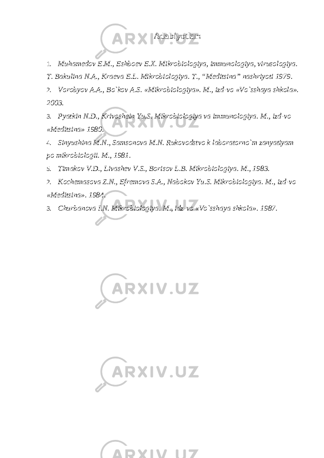 Adabiyotlar: 1. Muhamedov E.M., Eshboev E.X. Mikrobiologiya, immunologiya, virusologiya. T. Bakulina N.A., Kraeva E.L. Mikrobiologiya. T., “Meditsina” nashriyoti 1979. 2. Vorobyov A.A., Bo`kov A.S. «Mikrobiologiya». M., izd-vo «Vo`sshaya shkola». 2003. 3. Pyatkin N.D., Krivoshein Yu.S. Mikrobiologiya va immunologiya. M., izd-vo «Meditsina» 1980. 4. Sinyushina M.N., Samsonova M.N. Rukovodstvo k laboratorno`m zanyatiyam po mikrobiologii. M., 1981. 5. Timakov V.D., Livashev V.S., Borisov L.B. Mikrobiologiya. M., 1983. 2. Kochemasova Z.N., Efremova S.A., Nabokov Yu.S. Mikrobiologiya. M., izd-vo «Meditsina». 1984. 3. Churbanova I.N. Mikrobiologiya. M., idz-vo «Vo`sshaya shkola». 1987. 