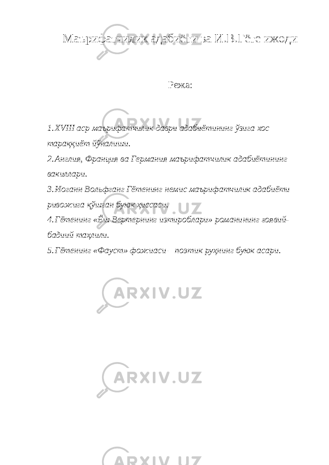 Маърифатчилик адабиёти ва И.В.Гёте ижоди Режа: 1. X V III аср маърифатчилик даври адабиётининг ўзига хос тараққиёт йўналиши. 2. Англия, Франция ва Германия маърифатчилик адабиётининг вакиллари. 3. Иоганн Вольфганг Гётенинг немис маърифатчилик адабиёти ривожига қўшган буюк ҳиссаси. 4. Гётенинг «Ёш Вертернинг изтироблари» романи нинг ғоявий- бадиий таҳлили. 5. Гётенинг «Фауст» фожиаси – по э тик руҳнинг буюк асари. 