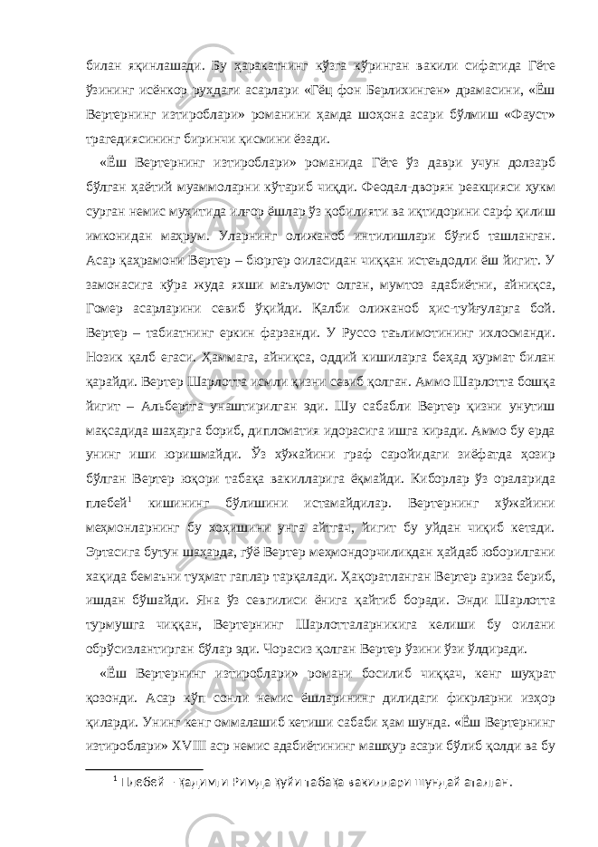 билан яқинлашади. Бу ҳаракатнинг кўзга кўринган вакили сифатида Гёте ўзининг исёнкор руҳдаги асарлари «Гёц фон Берлихинген» драмасини, «Ёш Вертернинг изтироблари» романини ҳамда шоҳона асари бўлмиш «Фауст» трагедиясининг биринчи қисмини ёзади. «Ёш Вертернинг изтироблари» романида Гёте ўз даври учун долзарб бўлган ҳаётий муаммоларни кўтариб чиқди. Феодал-дворян реакцияси ҳукм сурган немис муҳитида илғор ёшлар ўз қобилияти ва иқтидорини сарф қилиш имконидан маҳрум. Уларнинг олижаноб интилишлари бўғиб ташланган. Асар қаҳрамони Вертер – бюргер оиласидан чиққан истеъдодли ёш йигит. У замонасига кўра жуда яхши маълумот олган, мумтоз адабиётни, айниқса, Гомер асарларини севиб ўқийди. Қалби олижаноб ҳис-туйғуларга бой. Вертер – табиатнинг eркин фарзанди. У Руссо таълимотининг ихлосманди. Нозик қалб eгаси. Ҳаммага, айниқса, оддий кишиларга беҳад ҳурмат билан қарайди. Вертер Шарлотта исмли қизни севиб қолган. Аммо Шарлотта бошқа йигит – Альбертга унаштирилган эди. Шу сабабли Вертер қизни унутиш мақсадида шаҳарга бориб, дипломатия идорасига ишга киради. Аммо бу ерда унинг иши юришмайди. Ўз хўжайини граф саройидаги зиёфатда ҳозир бўлган Вертер юқори табақа вакилларига ёқмайди. Киборлар ўз ораларида плебей 1 кишининг бўлишини истамайдилар. Вертернинг хўжайини меҳмонларнинг бу хоҳишини унга айтгач, йигит бу уйдан чиқиб кетади. Эртасига бутун шаҳарда, гўё Вертер меҳмондорчиликдан ҳайдаб юборилгани хақида бемаъни туҳмат гаплар тарқалади. Ҳақоратланган Вертер ариза бериб, ишдан бўшайди. Яна ўз севгилиси ёнига қайтиб боради. Энди Шарлотта турмушга чиққан, Вертернинг Шарлотталарникига келиши бу оилани обрўсизлантирган бўлар эди. Чорасиз қолган Вертер ўзини ўзи ўлдиради. «Ёш Вертернинг изтироблари» романи босилиб чиққач, кенг шуҳрат қозонди. Асар кўп сонли немис ёшларининг дилидаги фикрларни изҳор қиларди. Унинг кенг оммалашиб кетиши сабаби ҳам шунда. «Ёш Вертернинг изтироблари» X V III аср немис адабиётининг машҳур асари бўлиб қолди ва бу 1 Плебей – қ адимги Римда қ уйи таба қ а вакиллари шундай аталган. 