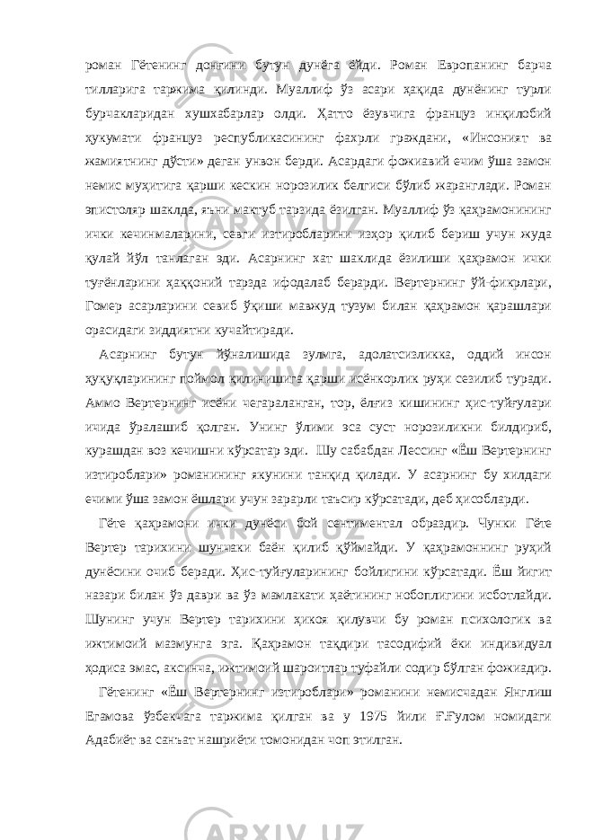 роман Гётенинг донғини бутун дунёга ёйди. Роман Европанинг барча тилларига таржима қилинди. Муаллиф ўз асари ҳақида дунёнинг турли бурчакларидан хушхабарлар олди. Ҳатто ёзувчига француз инқилобий ҳукумати француз республикасининг фахрли граждани, « Инсоният ва жамиятнинг дўсти » деган унвон берди. Асардаги фожиавий ечим ўша замон немис муҳитига қарши кескин норозилик белгиси бўлиб жаранглади. Роман эпистоляр шаклда, яъни мактуб тарзида ёзилган. Муаллиф ўз қаҳрамонининг ички кечинмаларини, севги изтиробларини изҳор қилиб бериш учун жуда қулай йўл танлаган эди. Асарнинг хат шаклида ёзилиши қаҳрамон ички туғёнларини ҳаққоний тарзда ифодалаб берарди. Вертернинг ўй-фикрлари, Гомер асарларини севиб ўқиши мавжуд тузум билан қаҳрамон қарашлари орасидаги зиддиятни кучайтиради. Асарнинг бутун йўналишида зулмга, адолатсизликка, оддий инсон ҳуқуқларининг поймол қилинишига қарши исёнкорлик руҳи сезилиб туради. Аммо Вертернинг исёни чегараланган, тор, ёлғиз кишининг ҳис-туйғулари ичида ўралашиб қолган. Унинг ўлими эса суст норозиликни билдириб, курашдан воз кечишни кўрсатар эди. Шу сабабдан Лессинг «Ёш Вертернинг изтироблари» романининг якунини танқид қилади. У асарнинг бу хилдаги ечими ўша замон ёшлари учун зарарли таъсир кўрсатади, деб ҳисобларди. Гёте қаҳрамони ички дунёси бой сент и м ентал образдир. Чунки Гёте Вертер тарихини шунчаки баён қилиб қўймайди. У қаҳрамоннинг руҳий дунёсини очиб беради. Ҳис-туйғуларининг бойлигини кўрсатади. Ёш йигит назари билан ўз даври ва ўз мамлакати ҳаётининг нобоплигини исботлайди. Шунинг учун Вертер тарихини ҳикоя қилувчи бу роман психологик ва ижтимоий мазмунга э га. Қаҳрамон тақдири тасодифий ёки индивидуал ҳодиса эмас, аксинча, ижтимоий шароитлар туфайли содир бўлган фожиадир. Гётенинг «Ёш Вертернинг изтироблари» романини немисчадан Янглиш Eгамова ўзбекчага таржима қилган ва у 1975 йили Ғ.Ғулом номидаги Адабиёт ва санъат нашриёти томонидан чоп этилган. 