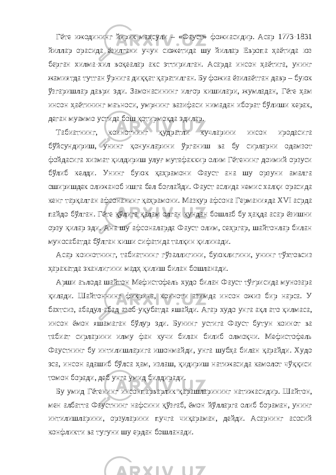 Гёте ижодининг йирик маҳсули – « Фауст » фожиасидир. Асар 1773-1831 йиллар орасида ёзилгани учун сюжетида шу йиллар Европа ҳаётида юз берган хилма-хил воқеалар акс эттирилган. Асарда инсон ҳаётига, унинг жамиятда тутган ўрнига диққат қаратилган. Бу фожиа ёзилаётган давр – буюк ўзгаришлар даври эди. Замонасининг илғор кишилари, жумладан, Гёте ҳам инсон ҳаётининг маъноси, умрнинг вазифаси нимадан иборат бўлиши керак, деган муаммо устида бош қотирмоқда эдилар. Табиатнинг, коинотнинг қудратли кучларини инсон иродасига бўйсундириш, унинг қонунларини ўрганиш ва бу сирларни одамзот фойдасига хизмат қилдириш улуғ мутафаккир олим Гётенинг доимий орзуси бўлиб келди. Унинг буюк қаҳрамони Фауст ана шу орзуни амалга оширишдек олижаноб ишга бел боғлайди. Фауст аслида немис халқи орасида кенг тарқалган афсонанинг қаҳрамони. Мазкур афсона Германияда XVI асрда пайдо бўлган. Гёте қўлига қалам олган кундан бошлаб бу ҳақда асар ёзишни орзу қилар эди. Ана шу афсоналарда Фауст олим, сеҳргар, шайтонлар билан муносабатда бўлган киши сифатида талқин қилинади. Асар коинотнинг, табиатнинг гўзаллигини, буюклигини, унинг тўхтовсиз ҳаракатда эканлигини мадҳ қилиш билан бошланади. Арши аълода шайтон Мефистофель худо билан Фауст тўғрисида мунозара қилади. Шайтоннинг фикрича, коиноти азимда инсон ожиз бир нарса. У бахтсиз, абадул-абад азоб-уқубатда яшайди. Агар худо унга ақл ато қилмаса, инсон ёмон яшамаган бўлур э ди. Бунинг устига Фауст бутун коинот ва табиат сирларини илму фан кучи билан билиб олмоқчи. Мефистофель Фаустнинг бу интилишларига ишонмайди, унга шубҳа билан қарайди. Худо эса, инсон адашиб бўлса ҳам, излаш, қидириш натижасида камолот чўққиси томон боради, деб унга умид билдиради. Бу умид Гётенинг инсонпарварлик қарашларининг натижасидир. Шайтон, мен албатта Фаустнинг нафсини қўзғаб, ёмон йўлларга олиб бораман, унинг интилишларини, орзуларини пучга чиқараман, дейди. Асарнинг асосий конфликти ва тугуни шу ердан бошланади. 