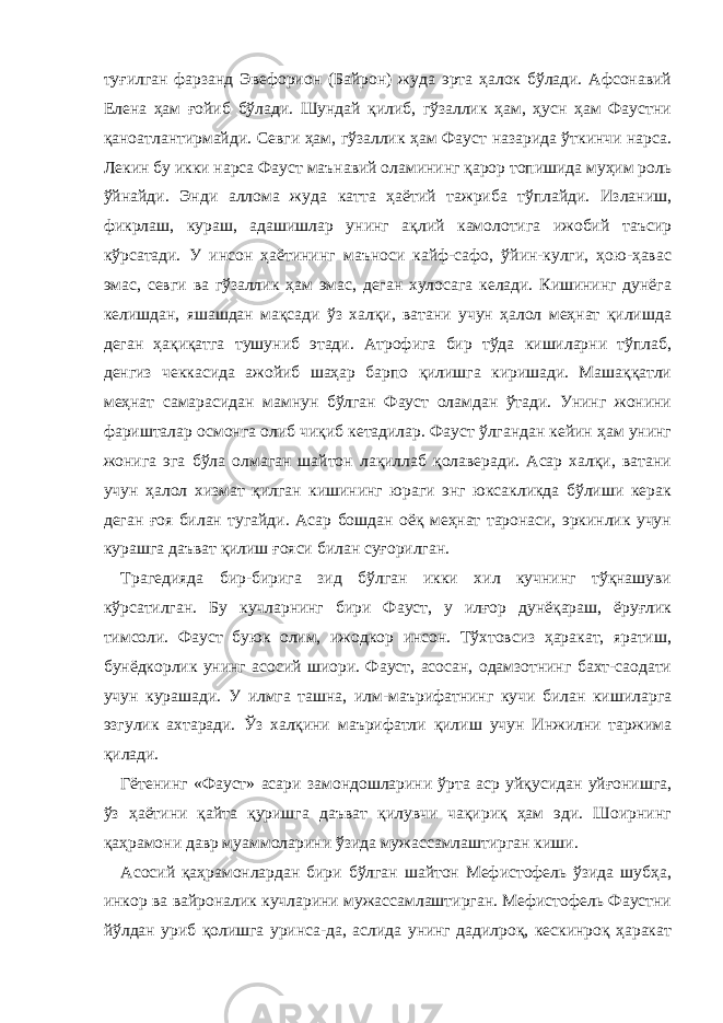 туғилган фарзанд Эвефорион (Байрон) жуда эрта ҳалок бўлади. Афсонавий Елена ҳам ғойиб бўлади. Шундай қилиб, гўзаллик ҳам, ҳусн ҳам Фаустни қаноатлантирмайди. Севги ҳам, гўзаллик ҳам Фауст назарида ўткинчи нарса. Лекин бу икки нарса Фауст маънавий оламининг қарор топишида муҳим роль ўйнайди. Энди аллома жуда катта ҳаётий тажриба тўплайди. Изланиш, фикрлаш, кураш, адашишлар унинг ақлий камолотига ижобий таъсир кўрсатади. У инсон ҳаётининг маъноси кайф-сафо, ўйин-кулги, ҳою-ҳавас эмас, севги ва гўзаллик ҳам эмас, деган хулосага келади. Кишининг дунёга келишдан, яшашдан мақсади ўз халқи, ватани учун ҳалол меҳнат қилишда деган ҳақиқатга тушуниб этади. Атрофига бир тўда кишиларни тўплаб, денгиз чеккасида ажойиб шаҳар барпо қилишга киришади. Машаққатли меҳнат самарасидан мамнун бўлган Фауст оламдан ўтади. Унинг жонини фаришталар осмонга олиб чиқиб кетадилар. Фауст ўлгандан кейин ҳам унинг жонига эга бўла олмаган шайтон лақиллаб қолаверади. Асар халқи, ватани учун ҳалол хизмат қилган кишининг юраги энг юксакликда бўлиши керак деган ғоя билан тугайди. Асар бошдан оёқ меҳнат таронаси, эркинлик учун курашга даъват қилиш ғояси билан суғорилган. Трагедияда бир-бирига зид бўлган икки хил кучнинг тўқнашуви кўрсатилган. Б у кучларнинг бири Фауст, у илғор дунёқараш, ёруғлик тимсоли. Фауст буюк олим, ижодкор инсон. Тўхтовсиз ҳаракат, яратиш, бунёдкорлик унинг асосий шиори. Фауст, асосан, одамзотнинг бахт-саодати учун курашади. У илмга ташна, илм-маърифатнинг кучи билан кишиларга эзгулик ахтаради. Ўз халқини маърифатли қилиш учун Инжилни таржима қилади. Гётенинг «Фауст» асари замондошларини ўрта аср уйқусидан уйғонишга, ўз ҳаётини қайта қуришга даъват қилувчи чақириқ ҳам эди. Шоирнинг қаҳрамони давр муаммоларини ўзида мужассамлаштирган киши. Асосий қаҳрамонлардан бири бўлган шайтон Мефистофель ўзида шубҳа, инкор ва вайроналик кучларини мужассамлаштирган. Мефистофель Фаустни йўлдан уриб қолишга уринса-да, аслида унинг дадилроқ, кескинроқ ҳаракат 