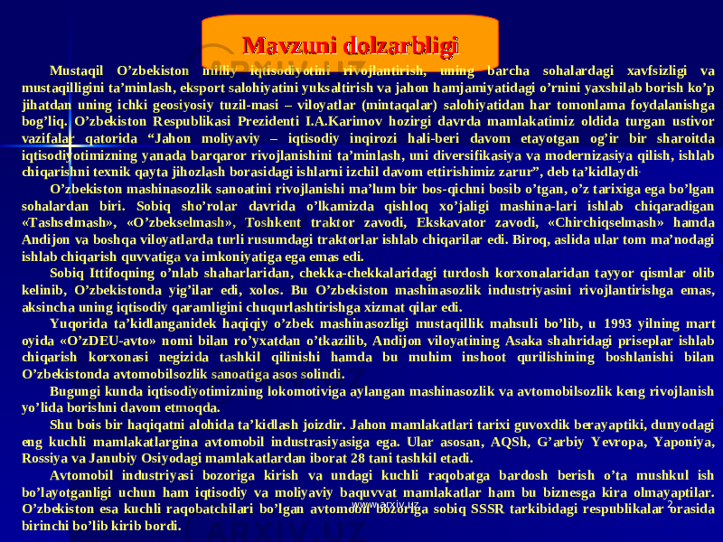 22Mavzuni dolzarbligiMavzuni dolzarbligi Mustaqil O’zbekiston milliy iqtisodiyotini rivojlantirish, uning barcha sohalardagi xavfsizligi va mustaqilligini ta’minlash, eksport salohiyatini yuksaltirish va jahon hamjamiyatidagi o’rnini yaxshilab borish ko’p jihatdan uning ichki geosiyosiy tuzil-masi – viloyatlar (mintaqalar) salohiyatidan har tomonlama foydalanishga bog’liq. O’zbekiston Respublikasi Prezidenti I.A.Karimov hozirgi davrda mamlakatimiz oldida turgan ustivor vazifalar qatorida “Jahon moliyaviy – iqtisodiy inqirozi hali-beri davom etayotgan og’ir bir sharoitda iqtisodiyotimizning yanada barqaror rivojlanishini ta’minlash, uni diversifikasiya va modernizasiya qilish, ishlab chiqarishni texnik qayta jihozlash borasidagi ishlarni izchil davom ettirishimiz zarur”, deb ta’kidlaydi . O’zbekiston mashinasozlik sanoatini rivojlanishi ma’lum bir bos-qichni bosib o’tgan, o’z tarixiga ega bo’lgan sohalardan biri. Sobiq sho’rolar davrida o’lkamizda qishloq xo’jaligi mashina-lari ishlab chiqaradigan «Tashselmash», «O’zbekselmash», Toshkent traktor zavodi, Ekskavator zavodi, «Chirchiqselmash» hamda Andijon va boshqa viloyatlarda turli rusumdagi traktorlar ishlab chiqarilar edi. Biroq, aslida ular tom ma’nodagi ishlab chiqarish quvvatiga va imkoniyatiga ega emas edi. Sobiq Ittifoqning o’nlab shaharlaridan, chekka-chekkalaridagi turdosh korxonalaridan tayyor qismlar olib kelinib, O’zbekistonda yig’ilar edi, xolos. Bu O’zbekiston mashinasozlik industriyasini rivojlantirishga emas, aksincha uning iqtisodiy qaramligini chuqurlashtirishga xizmat qilar edi. Yuqorida ta’kidlanganidek haqiqiy o’zbek mashinasozligi mustaqillik mahsuli bo’lib, u 1993 yilning mart oyida «O’zDEU-avto» nomi bilan ro’yxatdan o’tkazilib, Andijon viloyatining Asaka shahridagi priseplar ishlab chiqarish korxonasi negizida tashkil qilinishi hamda bu muhim inshoot qurilishining boshlanishi bilan O’zbekistonda avtomobilsozlik sanoatiga asos solindi. Bugungi kunda iqtisodiyotimizning lokomotiviga aylangan mashinasozlik va avtomobilsozlik keng rivojlanish yo’lida borishni davom etmoqda. Shu bois bir haqiqatni alohida ta’kidlash joizdir. Jahon mamlakatlari tarixi guvoxdik berayaptiki, dunyodagi eng kuchli mamlakatlargina avtomobil industrasiyasiga ega. Ular asosan, AQSh, G’arbiy Yevropa, Yaponiya, Rossiya va Janubiy Osiyodagi mamlakatlardan iborat 28 tani tashkil etadi. Avtomobil industriyasi bozoriga kirish va undagi kuchli raqobatga bardosh berish o’ta mushkul ish bo’layotganligi uchun ham iqtisodiy va moliyaviy baquvvat mamlakatlar ham bu biznesga kira olmayaptilar. O’zbekiston esa kuchli raqobatchilari bo’lgan avtomobil bozoriga sobiq SSSR tarkibidagi respublikalar orasida birinchi bo’lib kirib bordi. www.arxiv.uzwww.arxiv.uz 