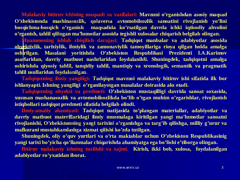 33Malakaviy bitiruv ishining maqsadi va vazifalari: Mavzuni o’rganishdan asosiy maqsad O’zbekistonda mashinasozlik, qolaversa avtomobilsozlik sanoatini rivojlanish yo’lini bosqichma-bosqich o’rganish maqsadida ko’rsatilgan davrda ichki iqtisodiy ahvolini o’rganish, tahlil qilingan ma’lumotlar asosida tegishli xulosalar chiqarish belgilab olingan. Muammoning ishlab chiqilish darajasi: Tadqiqot manbalar va adabiyotlar asosida obyektivlik, tarixiylik, ilmiylik va zamonaviylik tamoyillariga rioya qilgan holda amalga oshirilgan. Masalani yoritishda O’zbekiston Respublikasi Prezidenti I.A.Karimov asarlaridan, davriy matbuot nashrlaridan foydalanildi. Shuningdek, tadqiqotni amalga oshirishda qiyosiy tahlil, tanqidiy tahlil, mantiqiy va xronologik, semantik va pragmatik tahlil usullaridan foydalanilgan. Tadqiqotning ilmiy yangiligi: Tadqiqot mavzusi malakaviy bitiruv ishi sifatida ilk bor ishlanyapti. Ishning yangiligi o’rganilayotgan masalalar doirasida aks etadi. Tadqiqotning obyekti va predmeti: O’zbekiston mustaqilligi davrida sanoat soxasida, xususan mashanasozlik va avtomobilsozlikda bo’lib o’tgan muhim o’zgarishlar, rivojlanish istiqbollari tadqiqot predmeti sifatida belgilab olindi. Ilmiy-amaliy ahamiyati: Tadqiqot natijasida to’plangan materiallar, adabiyotlar va davriy matbuot materillaridagi ilmiy muomalaga kiritilgan yangi ma’lumotlar sanoatni rivojlanishi, O’zbekistonning yangi tarixini o’rganishga va targ’ib qilishga, milliy g’urur va mafkurani mustahkamlashga xizmat qilishi ko’zda tutilgan. Shuningdek, oliy o’quv yurtlari va o’rta maktablar uchun O’zbekiston Respublikasinig yangi tarixi bo’yicha qo’llanmalar chiqarishda ahamiyatga ega bo’lishi e’tiborga olingan. Bitiruv malakaviy ishning tuzilishi va xajmi. Kirish, ikki bob, xulosa, foydalanilgan adabiyotlar ro’yxatidan iborat. www.arxiv.uzwww.arxiv.uz 