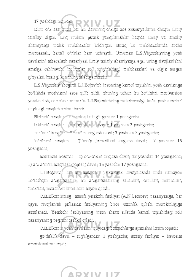 17 yoshdagi inqiroz. Olim o’z asarlarida har bir davrning o’ziga xos xususiyatlarini chuqur ilmiy tariflay olgan. Eng muhim psixik yangilanishlar haqida ilmiy va amaliy ahamiyatga molik mulohazalar bildirgan. Biroq bu mulohazalarida ancha munozarali, baxsli o’rinlar ham uchraydi. Umuman L.S.Vigotskiyning yosh davrlarini tabaqalash nazariyasi ilmiy-tarixiy ahamiyatga ega, uning rivojlanishni amalga oshiruvchi inqirozlar roli to’g’risidagi mulohazalari va olg’a surgan g’oyalari hozirgi kunnning talabiga mosdir. L.S.Vigotskiy shogirdi L.I.Bojovich insonning kamol topishini yosh davrlariga bo’lishda motivlarni asos qilib olidi, shuning uchun bu bo’lishni motivatsion yondashish, deb atash mumkin. L.I.Bojovichning mulohazasiga ko’ra yosh davrlari quyidagi bosqichlardan iborat: Birinchi bosqich – chaqaloqlik tug’ilgandan 1 yoshgacha; ikkinchi bosqich – motivatsion tasavvur; 1 yoshdan 3 yoshgacha; uchinchi bosqich – “men” ni anglash davri; 3 yoshdan 7 yoshgacha; to’rtinchi bosqich – ijtimoiy jonzotlikni anglash davri; 7 yoshdan 13 yoshgacha; beshinchi bosqich – a) o’z-o’zini anglash davri; 12 yoshdan 14 yoshgacha; b) o’z o’rnini belgilash (topish) davri; 15 yoshdan 17 yoshgacha. L.I.Bojovich har bir bosqichni psixologik tavsiyalashda unda namoyon bo’ladigan o’zgarishlarni, bu o’zgarishlarning sabablari, omillari, manbalari, turtkilari, mexanizmlarini ham bayon qiladi. D.B.Elkoninning tasnifi yetakchi faoliyat (A.N.Leontev) nazariyasiga, har qaysi rivojlanish pallasida faoliyatning biror ustunlik qilishi mumkinligiga asoslanadi. Yetakchi faoliyatning inson shaxs sifatida kamol topishidagi roli nazariyaning negizini tashkil qiladi. D.B.Elkonin yosh davrlarini quyidagi bosqichlarga ajratishni lozim topadi: go’daklik davri – tug’ilgandan 1 yoshgacha; asosiy faoliyat – bevosita emotsional muloqat; 