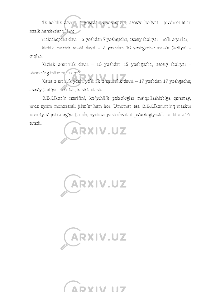 ilk bolalik davri – 1 yoshdan 3 yoshgacha; asosiy faoliyat – predmet bilan nozik harakatlar qilish; maktabgacha davr – 3 yoshdan 7 yoshgacha; asosiy faoliyat – rolli o’yinlar; kichik maktab yoshi davri – 7 yoshdan 10 yoshgacha; asosiy faoliyat – o’qish. Kichik o’smirlik davri – 10 yoshdan 15 yoshgacha; asosiy faoliyat – shaxsning intim muloqoti; Katta o’smirlik yoshi yoki ilk o’spirinlik davri – 17 yoshdan 17 yoshgacha; asosiy faoliyat – o’qish, kasb tanlash. D.B.Elkonin tasnifini, ko’pchilik psixologlar ma‘qullashishiga qaramay, unda ayrim munozarali jihatlar ham bor. Umuman esa D.B,Elkoninning mazkur nazariyasi psixologiya fanida, ayniqsa yosh davrlari psixologiyasida muhim o’rin tutadi. 