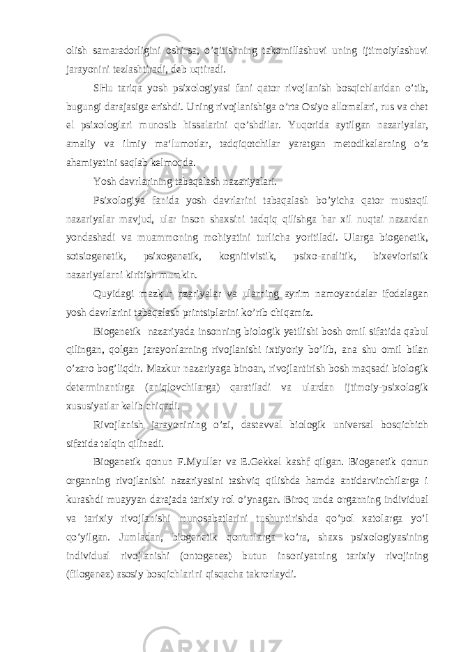 olish samaradorligini oshirsa, o’qitishning takomillashuvi uning ijtimoiylashuvi jarayonini tezlashtiradi, deb uqtiradi. SHu tariqa yosh psixologiyasi fani qator rivojlanish bosqichlaridan o’tib, bugungi darajasiga erishdi. Uning rivojlanishiga o’rta Osiyo allomalari, rus va chet el psixologlari munosib hissalarini qo’shdilar. Yuqorida aytilgan nazariyalar, amaliy va ilmiy ma‘lumotlar, tadqiqotchilar yaratgan metodikalarning o’z ahamiyatini saqlab kelmoqda. Yosh davrlarining tabaqalash nazariyalari. Psixologiya fanida yosh davrlarini tabaqalash bo’yicha qator mustaqil nazariyalar mavjud, ular inson shaxsini tadqiq qilishga har xil nuqtai nazardan yondashadi va muammoning mohiyatini turlicha yoritiladi. Ularga biogenetik, sotsiogenetik, psixogenetik, kognitivistik, psixo-analitik, bixevioristik nazariyalarni kiritish mumkin. Quyidagi mazkur nzariyalar va ularning ayrim namoyandalar ifodalagan yosh davrlarini tabaqalash printsiplarini ko’rib chiqamiz. Biogenetik nazariyada insonning biologik yetilishi bosh omil sifatida qabul qilingan, qolgan jarayonlarning rivojlanishi ixtiyoriy bo’lib, ana shu omil bilan o’zaro bog’liqdir. Mazkur nazariyaga binoan, rivojlantirish bosh maqsadi biologik determinantlrga (aniqlovchilarga) qaratiladi va ulardan ijtimoiy-psixologik xususiyatlar kelib chiqadi. Rivojlanish jarayonining o’zi, dastavval biologik universal bosqichich sifatida talqin qilinadi. Biogenetik qonun F.Myuller va E.Gekkel kashf qilgan. Biogenetik qonun organning rivojlanishi nazariyasini tashviq qilishda hamda antidarvinchilarga i kurashdi muayyan darajada tarixiy rol o’ynagan. Biroq unda organning individual va tarixiy rivojlanishi munosabatlarini tushuntirishda qo’pol xatolarga yo’l qo’yilgan. Jumladan, biogenetik qonunlarga ko’ra, shaxs psixologiyasining individual rivojlanishi (ontogenez) butun insoniyatning tarixiy rivojining (filogenez) asosiy bosqichlarini qisqacha takrorlaydi. 