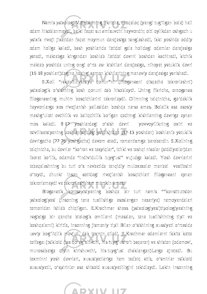 Nemis psixologi V.SHterining fikricha, chaqaloq (yangi tug’ilgan bola) hali odam hisoblanmaydi, balki faqat sut emizuvchi hayvondir; olti oylikdan oshgach u psixik rivoji jixatidan faqat maymun darajasiga tenglashadi, ikki yoshida oddiy odam holiga keladi, besh yoshlarida ibtidoi gala holidagi odamlar darajasiga yetadi, maktabga kirgandan boshlab ibtidoi davrni boshdan kechiradi, kichik maktab yoshida uning ongi o’rta asr kishilari darajasiga, nihoyat yetuklik davri (16-18 yoshlari)dagina hozirgi zamon kishilarining manaviy darajasiga yerishadi. S.Xoll “rekapitulyatsiya qonun”ni (filogenezni qisqacha takrorlashni) psixologik o’sishning bosh qonuni deb hisoblaydi. Uning fikricha, ontogenez filogenezning muhim bosqichlarini takrorlaydi. Olimning talqinicha, go’daklik hayvonlarga xos rivojlanish pallasidan boshqa narsa emas. Bolalik esa asosiy mashg’uloti ovchilik va baliqchilik bo’lgan qadimgi kishilarning davriga aynan mos keladi. 8-12 yoshlardagi o’sish davri yovvoyilikning oxiri va tsivilizatsiyaning boshlanishidagi yetilishidan (12-13 yoshdan) boshlanib yetuklik davrigacha (22-25 yoshgacha) davom etadi, romantizmga barobardir. S.Xollning talqinicha, bu davrlar “bo’ron va tazyiqlar”, ichki va tashqi nizolar (ziddiyatlar)dan iborat bo’lib, odamda “individullik tuyg’usi” vujudga keladi. Yosh davrlarini tabaqalashning bu turi o’z navbatida tanqidiy muloxazalar manbai vazifasini o’taydi, chunki inson zotidagi rivojlanish bosqichlari filogenezni aynan takrorlamaydi va takrorlashi ham mumkin emas. Biogenetik kontseptsiyaning boshqa bir turi nemis “”konstituttsion psixologiyasi (insoning tana tuzilishiga asoslangan nazariya) namoyandalari tomonidan ishlab chiqilgan. E.Krechmer shaxs (psixologiyasi)tipologiyasining negiziga bir qancha biologik omillarni (masalan, tana tuzilishining tipii va boshqalarni) kiritib, insonning jismoniy tipii Bilan o’sishining xussiyati o’rtasida uzviy bog’liqlik mavjud, deb taxmin qiladi. E.Krechmer odamlarni ikkita katta toifaga: (tsikloid (tez qo’zg’aluvchi, his-tuyg’usi o’t beqaror) va shizion (odamovi, munosabatga qiyin kirishuvchi, his-tuyg’usi cheklangan)Larga ajratadi. Bu taxminni yosh davrlari, xususiyatlariga ham tadbiq etib, o’smirlar tsikloid xususiyatli, o’spirinlar esa shizoid xususiyatliligini takidlaydi. Lekin insonning 