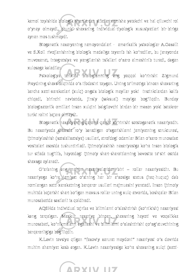 kamol topishida biologik shartlardan sifatlar xamisha yetakchi va hal qiluvchi rol o’ynay olmaydi, chunki shaxsning individual-tipologik xususiyatlari bir-biriga aynan mos tushmaydi. Biogenetik nazaryaning namoyondalari - amerikalik psixologlar A.Gezelli va S.Xoll rivojlanishning biologik madeliga tayanib ish ko’radilar, bu jarayonda muvozanat, integratsiya va yangilanish tsikllari o’zaro almashinib turadi, degan xulosaga keladilar. Psixologiya tarixida biologizmning eng yaqqol ko’rinishi Zigmund Freydning shaxs talqinida o’z ifodasini topgan. Uning ta‘lmotiga binoan shaxsning barcha xatti-xarakatlari (xulq) ongsiz biologik mayllar yoki instinktlardan kelib chiqadi, birinchi navbatda, jinsiy (seksual) maylga bog’liqdir. Bunday biologizatorlik omillari inson xulqini belgilovchi birdan-bir mezon yoki betakror turtki rolini bajara olmaydi. Biogenetik nazariyaning qarama-qarshi ko’rinishi sotsiogenetik nazariyadir. Bu nazariyada shaxsda ro’y beradigan o’zgarishlarni jamiyatning strukturasi, ijtimoiylashish (sotsializatsiya) usullari, atrofdagi odamlar Bilan o’zaro munosabat vositalari asosida tushuntiriladi. Ijtimoiylashish nazariyasiga ko’ra inson biologik tur sifada tug’ilib, hayotdagi ijtimoiy shart-sharoitlarning bevosita ta‘siri ostida shaxsga aylanadi. G’arbning eng muhim nazariyalaridan biri – rollar nazariyasidir. Bu nazariyaga ko’ra jamiyat o’zining har bir a‘zosiga status (haq-huquq) deb nomlangan xatti-xarakatning barqaror usullari majmuasini yaratadi. Inson ijtimoiy muhitda bajarishi shart bo’lgan maxsus rollar uning xulq-atvorida, boshqalar Bilan munosabatida sezilarli iz qoldiradi. AQSHda individual tajriba va bilimlarni o’zlashtirish (ko’nikish) nazariyasi keng tarqalgan. Mazkur nazariya binoan, shaxsning hayoti va voqelikka munosabati, ko’nikmalarni egallashi va bilimlarni o’zlashtirishi qo’zg’atuvchining barqarorligiga bog’liqdir. K.Levin tavsiya qilgan “fazoviy zarurat maydoni” nazariyasi o’z davrida muhim ahamiyat kasb etgan. K.Levin nazariyasiga ko’ra shaxsning xulqi (xatti- 