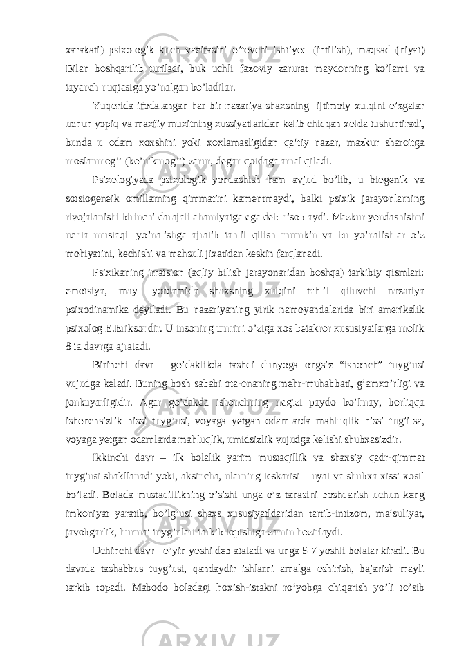 xarakati) psixologik kuch vazifasini o’tovchi ishtiyoq (intilish), maqsad (niyat) Bilan boshqarilib turiladi, buk uchli fazoviy zarurat maydonning ko’lami va tayanch nuqtasiga yo’nalgan bo’ladilar. Yuqorida ifodalangan har bir nazariya shaxsning ijtimoiy xulqini o’zgalar uchun yopiq va maxfiy muxitning xussiyatlaridan kelib chiqqan xolda tushuntiradi, bunda u odam xoxshini yoki xoxlamasligidan qa‘tiy nazar, mazkur sharoitga moslanmog’i (ko’nikmog’i) zarur, degan qoidaga amal qiladi. Psixologiyada psixologik yondashish ham avjud bo’lib, u biogenik va sotsiogeneik omillarning qimmatini kamentmaydi, balki psixik jarayonlarning rivojalanishi birinchi darajali ahamiyatga ega deb hisoblaydi. Mazkur yondashishni uchta mustaqil yo’nalishga ajratib tahlil qilish mumkin va bu yo’nalishlar o’z mohiyatini, kechishi va mahsuli jixatidan keskin farqlanadi. Psixikaning irratsion (aqliy bilish jarayonaridan boshqa) tarkibiy qismlari: emotsiya, mayl yordamida shaxsning xulqini tahlil qiluvchi nazariya psixodinamika deyiladi. Bu nazariyaning yirik namoyandalarida biri amerikalik psixolog E.Eriksondir. U insoning umrini o’ziga xos betakror xususiyatlarga molik 8 ta davrga ajratadi. Birinchi davr - go’daklikda tashqi dunyoga ongsiz “ishonch” tuyg’usi vujudga keladi. Buning bosh sababi ota-onaning mehr-muhabbati, g’amxo’rligi va jonkuyarligidir. Agar go’dakda ishonchning negizi paydo bo’lmay, borliqqa ishonchsizlik hissi tuyg’usi, voyaga yetgan odamlarda mahluqlik hissi tug’ilsa, voyaga yetgan odamlarda mahluqlik, umidsizlik vujudga kelishi shubxasizdir. Ikkinchi davr – ilk bolalik yarim mustaqillik va shaxsiy qadr-qimmat tuyg’usi shakllanadi yoki, aksincha, ularning teskarisi – uyat va shubxa xissi xosil bo’ladi. Bolada mustaqillikning o’sishi unga o’z tanasini boshqarish uchun keng imkoniyat yaratib, bo’lg’usi shaxs xususiyatldaridan tartib-intizom, ma‘suliyat, javobgarlik, hurmat tuyg’ulari tarkib topishiga zamin hozirlaydi. Uchinchi davr - o’yin yoshi deb ataladi va unga 5-7 yoshli bolalar kiradi. Bu davrda tashabbus tuyg’usi, qandaydir ishlarni amalga oshirish, bajarish mayli tarkib topadi. Mabodo boladagi hoxish-istakni ro’yobga chiqarish yo’li to’sib 