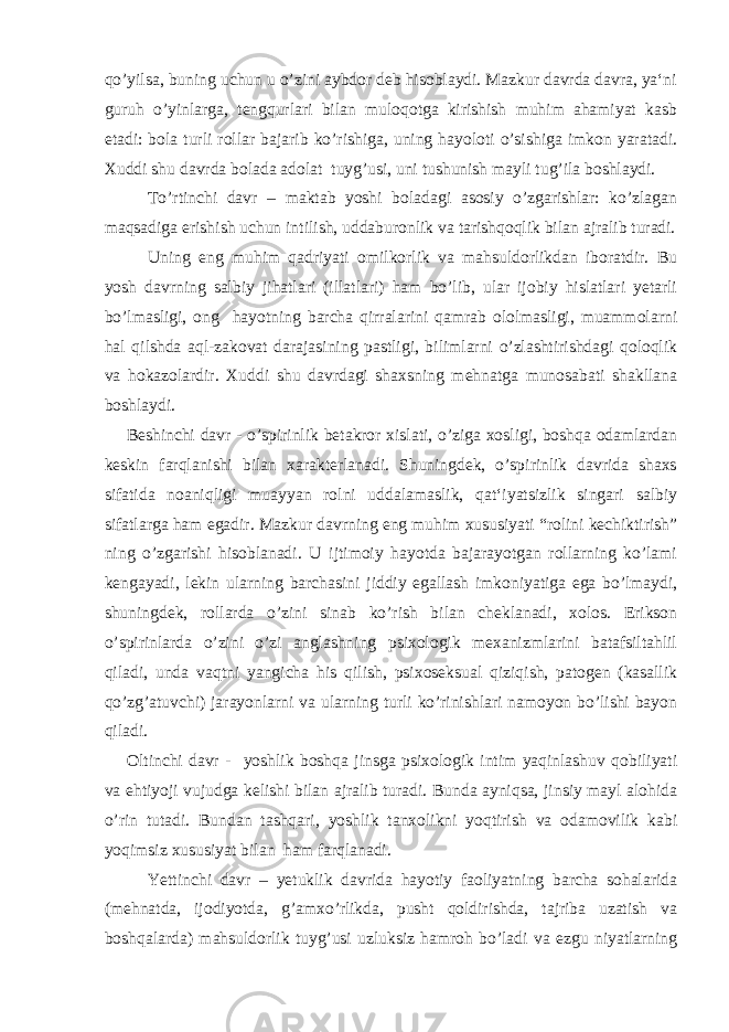 qo’yilsa, buning uchun u o’zini aybdor deb hisoblaydi. Mazkur davrda davra, ya‘ni guruh o’yinlarga, tengqurlari bilan muloqotga kirishish muhim ahamiyat kasb etadi: bola turli rollar bajarib ko’rishiga, uning hayoloti o’sishiga imkon yaratadi. Xuddi shu davrda bolada adolat tuyg’usi, uni tushunish mayli tug’ila boshlaydi. To’rtinchi davr – maktab yoshi boladagi asosiy o’zgarishlar: ko’zlagan maqsadiga erishish uchun intilish, uddaburonlik va tarishqoqlik bilan ajralib turadi. Uning eng muhim qadriyati omilkorlik va mahsuldorlikdan iboratdir. Bu yosh davrning salbiy jihatlari (illatlari) ham bo’lib, ular ijobiy hislatlari yetarli bo’lmasligi, ong hayotning barcha qirralarini qamrab ololmasligi, muammolarni hal qilshda aql-zakovat darajasining pastligi, bilimlarni o’zlashtirishdagi qoloqlik va hokazolardir. Xuddi shu davrdagi shaxsning mehnatga munosabati shakllana boshlaydi. Beshinchi davr - o’spirinlik betakror xislati, o’ziga xosligi, boshqa odamlardan keskin farqlanishi bilan xarakterlanadi. Shuningdek, o’spirinlik davrida shaxs sifatida noaniqligi muayyan rolni uddalamaslik, qat‘iyatsizlik singari salbiy sifatlarga ham egadir. Mazkur davrning eng muhim xususiyati “rolini kechiktirish” ning o’zgarishi hisoblanadi. U ijtimoiy hayotda bajarayotgan rollarning ko’lami kengayadi, lekin ularning barchasini jiddiy egallash imkoniyatiga ega bo’lmaydi, shuningdek, rollarda o’zini sinab ko’rish bilan cheklanadi, xolos. Erikson o’spirinlarda o’zini o’zi anglashning psixologik mexanizmlarini batafsiltahlil qiladi, unda vaqtni yangicha his qilish, psixoseksual qiziqish, patogen (kasallik qo’zg’atuvchi) jarayonlarni va ularning turli ko’rinishlari namoyon bo’lishi bayon qiladi. Oltinchi davr - yoshlik boshqa jinsga psixologik intim yaqinlashuv qobiliyati va ehtiyoji vujudga kelishi bilan ajralib turadi. Bunda ayniqsa, jinsiy mayl alohida o’rin tutadi. Bundan tashqari, yoshlik tanxolikni yoqtirish va odamovilik kabi yoqimsiz xususiyat bilan ham farqlanadi. Yettinchi davr – yetuklik davrida hayotiy faoliyatning barcha sohalarida (mehnatda, ijodiyotda, g’amxo’rlikda, pusht qoldirishda, tajriba uzatish va boshqalarda) mahsuldorlik tuyg’usi uzluksiz hamroh bo’ladi va ezgu niyatlarning 