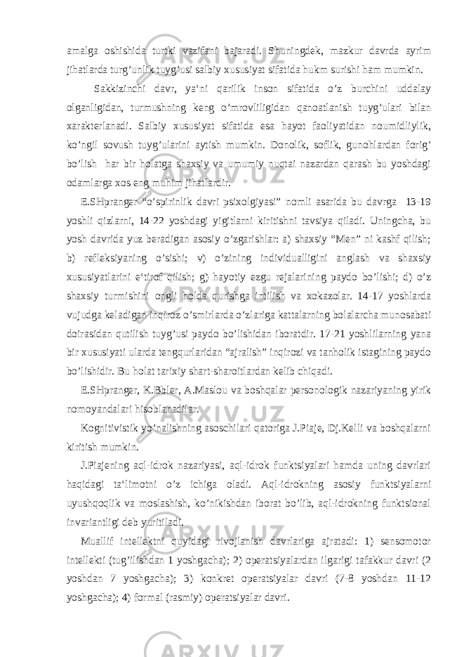 amalga oshishida turtki vazifani bajaradi. Shuningdek, mazkur davrda ayrim jihatlarda turg’unlik tuyg’usi salbiy xususiyat sifatida hukm surishi ham mumkin. Sakkizinchi davr, ya‘ni qarilik inson sifatida o’z burchini uddalay olganligidan, turmushning keng o’mrovliligidan qanoatlanish tuyg’ulari bilan xarakterlanadi. Salbiy xususiyat sifatida esa hayot faoliyatidan noumidliylik, ko’ngil sovush tuyg’ularini aytish mumkin. Donolik, soflik, gunohlardan forig’ bo’lish har bir holatga shaxsiy va umumiy nuqtai nazardan qarash bu yoshdagi odamlarga xos eng muhim jihatlardir. E.SHpranger “o’spirinlik davri psixolgiyasi” nomli asarida bu davrga 13-19 yoshli qizlarni, 14-22 yoshdagi yigitlarni kiritishni tavsiya qiladi. Uningcha, bu yosh davrida yuz beradigan asosiy o’zgarishlar: a) shaxsiy “Men” ni kashf qilish; b) refleksiyaning o’sishi; v) o’zining individualligini anglash va shaxsiy xususiyatlarini e‘tirof qilish; g) hayotiy ezgu rejalarining paydo bo’lishi; d) o’z shaxsiy turmishini ongli holda qurishga intilish va xokazolar. 14-17 yoshlarda vujudga keladigan inqiroz o’smirlarda o’zlariga kattalarning bolalarcha munosabati doirasidan qutilish tuyg’usi paydo bo’lishidan iboratdir. 17-21 yoshlilarning yana bir xususiyati ularda tengqurlaridan “ajralish” inqirozi va tanholik istagining paydo bo’lishidir. Bu holat tarixiy shart-sharoitlardan kelib chiqadi. E.SHpranger, K.Bbler, A.Maslou va boshqalar personologik nazariyaning yirik nomoyandalari hisoblanadilar. Kognitivistik yo’nalishning asoschilari qatoriga J.Piaje, Dj.Kelli va boshqalarni kiritish mumkin. J.Piajening aql-idrok nazariyasi, aql-idrok funktsiyalari hamda uning davrlari haqidagi ta‘limotni o’z ichiga oladi. Aql-idrokning asosiy funktsiyalarni uyushqoqlik va moslashish, ko’nikishdan iborat bo’lib, aql-idrokning funktsional invariantligi deb yuritiladi. Muallif intellektni quyidagi rivojlanish davrlariga ajratadi: 1) sensomotor intellekti (tug’ilishdan 1 yoshgacha); 2) operatsiyalardan ilgarigi tafakkur davri (2 yoshdan 7 yoshgacha); 3) konkret operatsiyalar davri (7-8 yoshdan 11-12 yoshgacha); 4) formal (rasmiy) operatsiyalar davri. 