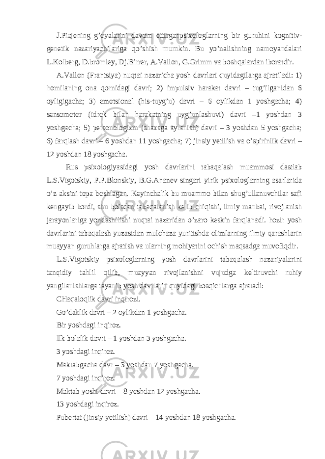 J.Piajening g’oyalarini davom ettirganpsixologlarning bir guruhini kognitiv- genetik nazariyachilariga qo’shish mumkin. Bu yo’nalishning namoyandalari L.Kolberg, D.bromley, Dj.Birrer, A.Vallon, G.Grimm va boshqalardan iboratdir. A.Vallon (Frantsiya) nuqtai nazaricha yosh davrlari quyidagilarga ajratiladi: 1) homilaning ona qornidagi davri; 2) impulsiv harakat davri – tug’ilganidan 6 oyligigacha; 3) emotsional (his-tuyg’u) davri – 6 oylikdan 1 yoshgacha; 4) sensomotor (idrok bilan harakatning uyg’unlashuvi) davri –1 yoshdan 3 yoshgacha; 5) personologizm (shaxsga aylanish) davri – 3 yoshdan 5 yoshgacha; 6) farqlash davri – 6 yoshdan 11 yoshgacha; 7) jinsiy yetilish va o’spirinlik davri – 12 yoshdan 18 yoshgacha. Rus psixologiyasidagi yosh davrlarini tabaqalash muammosi dastlab L.S.Vigotskiy, P.P.Blonskiy, B.G.Ananev singari yirik psixologlarning asarlarida o’z aksini topa boshlagan. Keyinchalik bu muammo bilan shug’ullanuvchilar safi kengayib bordi, shu boisdan tabaqalanish kelib chiqishi, ilmiy manbai, rivojlanish jarayonlariga yondashilishi nuqtai nazaridan o’zaro keskin farqlanadi. hozir yosh davrlarini tabaqalash yuzasidan mulohaza yuritishda olimlarning ilmiy qarashlarin muayyan guruhlarga ajratish va ularning mohiyatini ochish maqsadga muvofiqdir. L.S.Vigotskiy psixologlarning yosh davrlarini tabaqalash nazariyalarini tanqidiy tahlil qilib, muayyan rivojlanishni vujudga keltiruvchi ruhiy yangilanishlarga tayanib yosh davrlarin quyidagi bosqichlarga ajratadi: CHaqaloqlik davri inqirozi. Go’daklik davri – 2 oylikdan 1 yoshgacha. Bir yoshdagi inqiroz. Ilk bolalik davri – 1 yoshdan 3 yoshgacha. 3 yoshdagi inqiroz. Maktabgacha davr – 3 yoshdan 7 yoshgacha. 7 yoshdagi inqiroz. Maktab yoshi davri – 8 yoshdan 12 yoshgacha. 13 yoshdagi inqiroz. Pubertat (jinsiy yetilish) davri – 14 yoshdan 18 yoshgacha. 