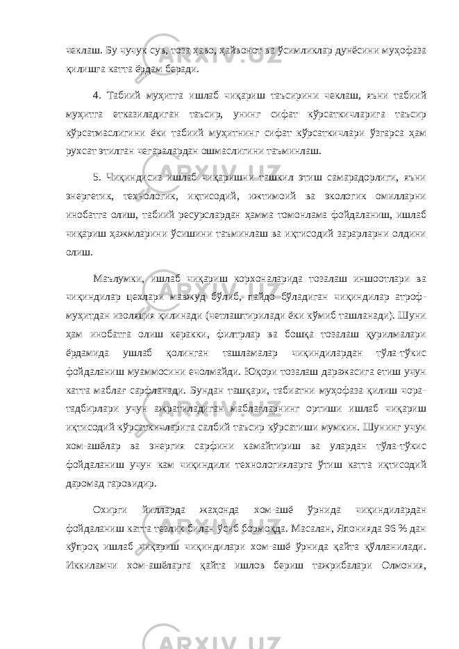 чеклаш. Бу чучук сув, тоза ҳаво, ҳайвонот ва ўсимликлар дунёсини муҳофаза қилишга катта ёрдам беради. 4. Табиий муҳитга ишлаб чиқариш таъсирини чеклаш, яъни табиий муҳитга етказиладиган таъсир, унинг сифат кўрсаткичларига таъсир кўрсатмаслигини ёки табиий муҳитнинг сифат кўрсаткичлари ўзгарса ҳам рухсат этилган чегаралардан ошмаслигини таъминлаш. 5. Чиқиндисиз ишлаб чиқаришни ташкил этиш самарадорлиги, яъни энергетик, технологик, иқтисодий, ижтимоий ва экологик омилларни инобатга олиш, табиий ресурслардан ҳамма томонлама фойдаланиш, ишлаб чиқариш ҳажмларини ўсишини таъминлаш ва иқтисодий зарарларни олдини олиш. Маълумки, ишлаб чиқариш корхоналарида тозалаш иншоотлари ва чиқиндилар цехлари мавжуд бўлиб, пайдо бўладиган чиқиндилар атроф- муҳитдан изоляция қилинади (четлаштирилади ёки кўмиб ташланади). Шуни ҳам инобатга олиш керакки, филтрлар ва бошқа тозалаш қурилмалари ёрдамида ушлаб қолинган ташламалар чиқиндилардан тўла-тўкис фойдаланиш муаммосини ечолмайди. Юқори тозалаш даражасига етиш учун катта маблағ сарфланади. Бундан ташқари, табиатни муҳофаза қилиш чора- тадбирлари учун ажратиладиган маблағларнинг ортиши ишлаб чиқариш иқтисодий кўрсаткичларига салбий таъсир кўрсатиши мумкин. Шунинг учун хом-ашёлар ва энергия сарфини камайтириш ва улардан тўла-тўкис фойдаланиш учун кам чиқиндили технологияларга ўтиш катта иқтисодий даромад гаровидир. Охирги йилларда жаҳонда хом-ашё ўрнида чиқиндилардан фойдаланиш катта тезлик билан ўсиб бормоқда. Масалан, Японияда 96 % дан кўпроқ ишлаб чиқариш чиқиндилари хом-ашё ўрнида қайта қўлланилади. Иккиламчи хом-ашёларга қайта ишлов бериш тажрибалари Олмония, 