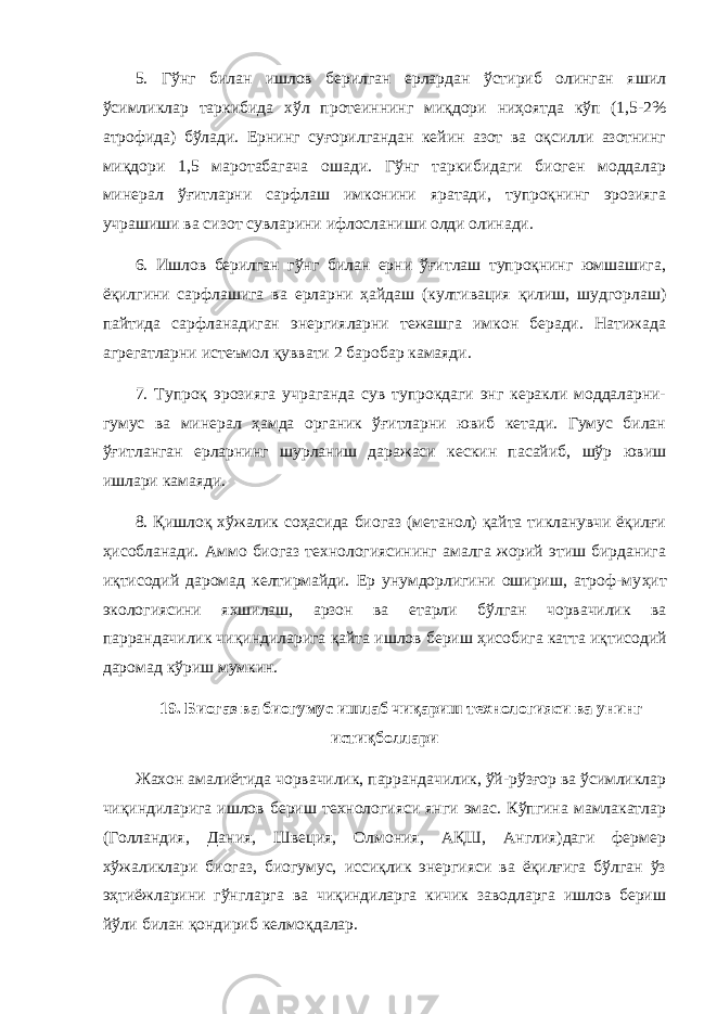 5. Гўнг билан ишлов берилган ерлардан ўстириб олинган яшил ўсимликлар таркибида хўл протеиннинг миқдори ниҳоятда кўп (1,5-2% атрофида) бўлади. Ернинг суғорилгандан кейин азот ва оқсилли азотнинг миқдори 1,5 маротабагача ошади. Гўнг таркибидаги биоген моддалар минерал ўғитларни сарфлаш имконини яратади, тупроқнинг эрозияга учрашиши ва сизот сувларини ифлосланиши олди олинади. 6. Ишлов берилган гўнг билан ерни ўғитлаш тупроқнинг юмшашига, ёқилгини сарфлашига ва ерларни ҳайдаш (култивация қилиш, шудгорлаш) пайтида сарфланадиган энергияларни тежашга имкон беради. Натижада агрегатларни истеъмол қуввати 2 баробар камаяди. 7. Тупроқ эрозияга учраганда сув тупрокдаги энг керакли моддаларни- гумус ва минерал ҳамда органик ўғитларни ювиб кетади. Гумус билан ўғитланган ерларнинг шурланиш даражаси кескин пасайиб, шўр ювиш ишлари камаяди. 8. Қишлоқ хўжалик соҳасида биогаз (метанол) қайта тикланувчи ёқилғи ҳисобланади. Аммо биогаз технологиясининг амалга жорий этиш бирданига и қ тисодий даромад келтирмайди. Ер унумдорлигини ошириш, атроф-му ҳ ит экологиясини яхшилаш, арзон ва етарли б ў лган чорвачилик ва паррандачилик чи қ индиларига қ айта ишлов бериш ҳ исобига катта и қ тисодий даромад к ў риш мумкин. 19. Биогаз ва биогумус ишлаб чи қ ариш технологияси ва унинг исти қ боллари Жахон амалиётида чорвачилик, паррандачилик, ўй-рўзғор ва ўсимликлар чиқиндиларига ишлов бериш технологияси янги эмас. Кўпгина мамлакатлар (Голландия, Дания, Швеция, Олмония, АҚШ, Англия)даги фермер хўжаликлари биогаз, биогумус, иссиқлик энергияси ва ёқилғига бўлган ўз эҳтиёжларини гўнгларга ва чиқиндиларга кичик заводларга ишлов бериш йўли билан қондириб келмоқдалар. 