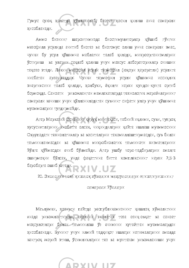 Гумус суюқ ҳолатда қўлланилиб, биогаз ҳосил қилиш анча самарали ҳисобланади. Аммо бизнинг шароитимизда биостимуляторлар қўшиб гўнгни мезофилл усулида ачитиб биогаз ва биогомус олиш унча самарали эмас, чунки бу усул қўшимча маблағни талаб қилади, микроорганизмларни ўстириш ва уларни сақлаб қолиш учун махсус лабораториялар очишни тақозо этади. Лекин мезофил усули термофил (юқори ҳароратли) усулига нисбатан арзонроқдир. Чунки термофил усули қўшимча иссиқлик энергиясини талаб қилади, ҳолбуки, ёқилғи нархи кундан-кунга ортиб бормоқда. Саноати ривожланган мамлакатларда технологик жараёнларнинг самарали кечиши учун қўлланиладиган сувнинг сифати улар учун қўшимча муаммоларни туғдирмайди. Агар Марказий Осиёнинг қуруқ минтақаси, табиий иқлими, суви, тупроқ хусусиятларини инобатга олсак, чиқиндиларни қайта ишлаш муаммосини Оврупадаги технологиялар ва воситаларни такомиллаштирмасдан, сув билан таъминланмасдан ва қўшимча микробиологик таъминоти хизматларини йўлга қўймасдан ечиб бўлмайди. Агар ушбу чора-тадбирларни амалга оширмоқчи бўлсак, унда фақатгина битта комплекснинг нархи 2,5-3 баробарга ошиб кетади. 20. Экологик тоза қишлоқ хўжалик маҳсулотлари етиштиришнинг самарали йўллари Маълумки, ҳозирги пайтда республикамизнинг қишлоқ хўжалигини янада ривожлантириш, аҳолини экологик тоза озиқ-овқат ва саноат маҳсулотлари билан таъминлаш ўз ечимини кутаётган муаммолардан ҳисобланади. Бунинг учун илмий тадқиқот ишлари натижаларини амалда кенгроқ жорий этиш, ўсимликларни тез ва мунтазам ривожланиши учун 