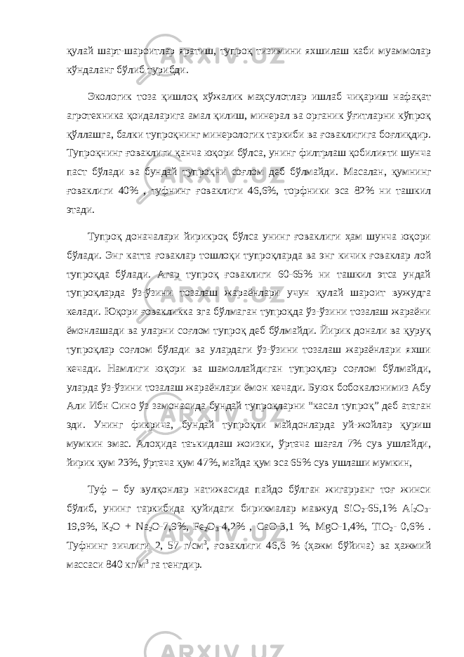 қулай шарт-шароитлар яратиш, тупроқ тизимини яхшилаш каби муаммолар кўндаланг бўлиб турибди. Экологик тоза қишлоқ хўжалик маҳсулотлар ишлаб чиқариш нафақат агротехника қоидаларига амал қилиш, минерал ва органик ўғитларни кўпроқ қўллашга, балки тупроқнинг минерологик таркиби ва ғоваклигига боғлиқдир. Тупроқнинг ғоваклиги қанча юқори бўлса, унинг филтрлаш қобилияти шунча паст бўлади ва бундай тупроқни соғлом деб бўлмайди. Масалан, қ умнинг ғ оваклиги 40% , туфнинг ғ оваклиги 46,6%, торфники эса 82% ни ташкил этади. Тупроқ доначалари йирикроқ бўлса унинг ғоваклиги ҳам шунча юқори бўлади. Энг катта ғоваклар тошлоқи тупроқларда ва энг кичик ғоваклар лой тупроқда бўлади. Агар тупроқ ғоваклиги 60-65% ни ташкил этса ундай тупроқларда ўз-ўзини тозалаш жараёнлари учун қулай шароит вужудга келади. Юқори ғовакликка эга бўлмаган тупроқда ўз-ўзини тозалаш жараёни ёмонлашади ва уларни соғлом тупроқ деб бўлмайди. Йирик донали ва қуруқ тупроқлар соғлом бўлади ва улардаги ўз-ўзини тозалаш жараёнлари яхши кечади. Намлиги юқори ва шамоллайдиган тупроқлар соғлом бўлмайди, уларда ўз-ўзини тозалаш жараёнлари ёмон кечади. Буюк бобокалонимиз Абу Али Ибн Сино ўз замонасида бундай тупроқларни “касал тупроқ” деб атаган эди. Унинг фикрича, бундай тупроқли майдонларда уй-жойлар қуриш мумкин эмас. Алоҳида таъкидлаш жоизки, ўртача шағал 7% сув ушлайди, йирик қум 23%, ўртача қум 47%, майда қум эса 65% сув ушлаши мумкин, Туф – бу вулқонлар натижасида пайдо бўлган жигарранг тоғ жинси бўлиб, унинг таркибида қуйидаги бирикмалар мавжуд SiO 2 -65,1% Al 2 O 3 - 19,9%, К 2 О + Na 2 О-7,9%, Fe 2 О 3 -4,2% , СаО-3,1 %, MgO-1,4%, ТiO 2 - 0,6% . Туфнинг зичлиги 2, 57 г/см 3 , ғоваклиги 46,6 % (ҳажм бўйича) ва ҳажмий массаси 840 кг/м 3 га тенгдир. 