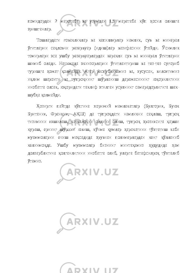 помидордан 2 маротаба ва узумдан 1,5 маратаба кўп ҳосил олишга эришганлар. Тошлардаги ғовакликлар ва капиллярлар намлик, сув ва минерал ўғитларни сақловчи резервуар (идиш)лар вазифасини ўтайди. Ў симлик томирлари эса ушбу резервуарлардан керакли сув ва минерал ўғ итларни шимиб олади. Натижада экинзорларни ўғ итлантириш ва тез-тез су ғ ориб туришга ҳ ожат қ олмайди. Агар республикамиз ва, хусусан, вилоятимиз и қ лим шароити ва тупро қ нинг ш ў рланиш даражасининг ю қ орилигини инобатга олсак, юқ оридаги таклиф этилган усулнинг самарадорлигига шак- шуб ҳ а қ олмайди. Ҳозирги пайтда кўпгина хорижий мамлакатлар (Булгория, Буюк Британия, Франция, АҚШ) да тупроқдаги намликни сақлаш, тупроқ тизимини яхшилаш, каткалоқни олдини олиш, тупроқ эрозиясига қарши кураш, ернинг шўрини ювиш, кўчма қумлар ҳаракатини тўхтатиш каби муаммоларни ечиш мақсадида эрувчан полимерлардан кенг қўлланиб келинмоқда. Ушбу муаммолар бизнинг минтақамиз ҳудудида ҳам долзарблигича қолганлигини инобатга олиб, уларга батафсилроқ тўхталиб ўтамиз. 