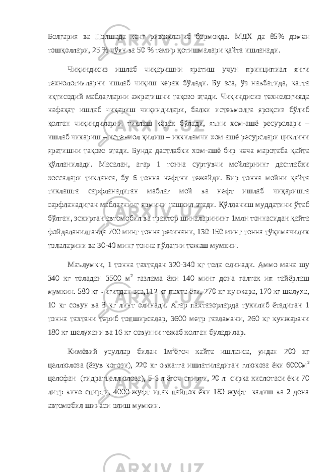 Болгария ва Полшада кенг ривожланиб бормоқда. МДХ да 85% домен тош қ оллари, 25 % ч ў ян ва 50 % темир қ отишмалари қ айта ишланади. Чиқиндисиз ишлаб чиқаришни яратиш учун принципиал янги технологияларни ишлаб чиқиш керак бўлади. Бу эса, ўз навбатида, катта иқтисодий маблағларни ажратишни тақозо этади. Чиқиндисиз технологияда нафақат ишлаб чиқариш чиқиндилари, балки истеъмолга яроқсиз бўлиб қолган чиқиндиларни тиклаш керак бўлади, яъни хом-ашё ресурслари – ишлаб чикариш – истеъмол қилиш – иккиламчи хом-ашё ресурслари циклини яратишни тақозо этади. Бунда дастлабки хом-ашё бир неча маротаба қайта қўлланилади. Масалан, агар 1 тонна суртувчи мойларнинг дастлабки хоссалари тикланса, бу 6 тонна нефтни тежайди. Бир тонна мойни қайта тиклашга сарфланадиган маблағ мой ва нефт ишлаб чиқаришга сарфланадиган маблағнинг ярмини ташкил этади. Қўлланиш муддатини ўтаб бўлган, эскирган автомобил ва трактор шиналарининг 1млн тоннасидан қайта фойдаланилганда 700 минг тонна резинани, 130-150 минг тонна тўқимачилик толаларини ва 30-40 минг тонна пўлатни тежаш мумкин. Маълумки, 1 тонна тахтадан 320-340 кг тола олинади. Аммо мана шу 340 кг толадан 3500 м 2 газлама ёки 140 минг дона галтак ип тайёрлаш мумкин. 580 кг чигитдан эса,112 кг пахта ёги, 270 кг кунжара, 170 кг шелуха, 10 кг совун ва 8 кг линт олинади. Агар пахтазорларда тукилиб ётадиган 1 тонна тахтани териб топширсалар, 3600 метр газламани, 260 кг кунжарани 180 кг шелухани ва 16 кг совунни тежаб колган буладилар. Кимёвий усуллар билан 1м 3 ёгоч кайта ишланса, ундан 200 кг целлюлоза (ёзув когози), 220 кг овкатга ишлатиладиган глюкоза ёки 6000м 2 целофан (гидратцеллюлоза), 5-6 л ёгоч спирти, 20 л сирка кислотаси ёки 70 литр вино спирти, 4000 жуфт ипак пайпок ёки 180 жуфт калиш ва 2 дона автомобил шинаси олиш мумкин. 