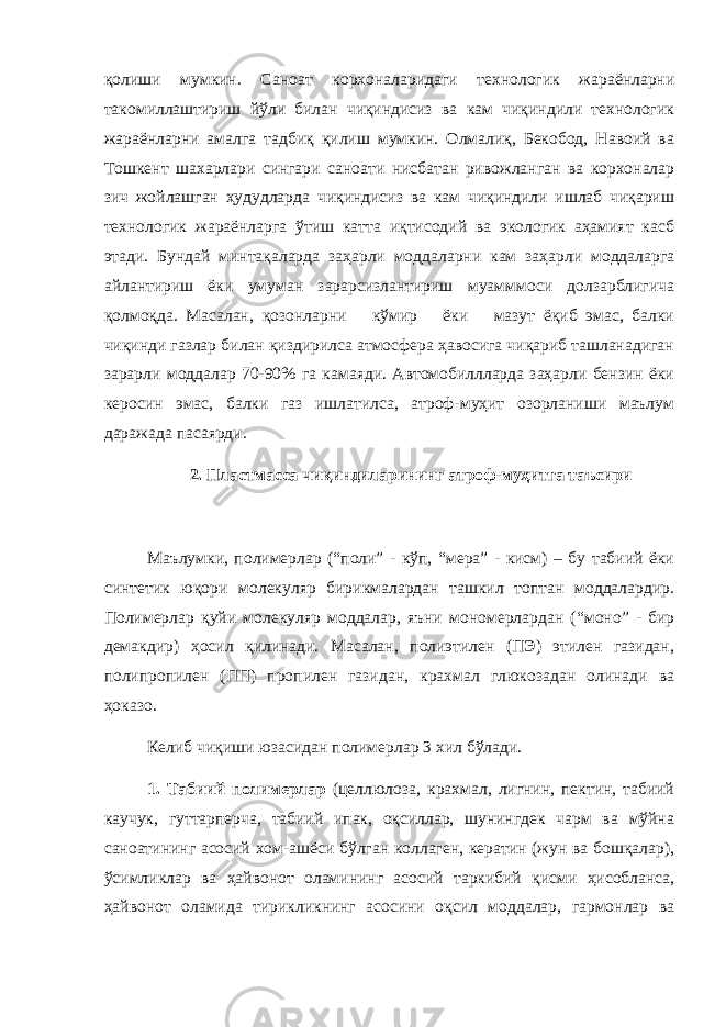 қолиши мумкин. Саноат корхоналаридаги технологик жараёнларни такомиллаштириш йўли билан чиқиндисиз ва кам чиқиндили технологик жараёнларни амалга тадбиқ қилиш мумкин. Олмалиқ, Бекобод, Навоий ва Тошкент шахарлари сингари саноати нисбатан ривожланган ва корхоналар зич жойлашган ҳудудларда чиқиндисиз ва кам чиқиндили ишлаб чиқариш технологик жараёнларга ўтиш катта иқтисодий ва экологик аҳамият касб этади. Бундай минтақаларда заҳарли моддаларни кам заҳарли моддаларга айлантириш ёки умуман зарарсизлантириш муамммоси долзарблигича қолмоқда. Масалан, қозонларни кўмир ёки мазут ёқиб эмас, балки чиқинди газлар билан қиздирилса атмосфера ҳавосига чиқариб ташланадиган зарарли моддалар 70-90% га камаяди. Автомобиллларда заҳарли бензин ёки керосин эмас, балки газ ишлатилса, атроф-муҳит озорланиши маълум даражада пасаярди. 2. Пластмасса чиқиндиларининг атроф-муҳитга таъсири Маълумки, полимерлар (“поли” - кўп, “мера” - кисм) – бу табиий ёки синтетик юқори молекуляр бирикмалардан ташкил топтан моддалардир. Полимерлар қ уйи молекуляр моддалар, яъни мономерлардан ( “ моно ” - бир демакдир) ҳ осил қ илинади. Масалан, полиэтилен (ПЭ) этилен газидан, полипропилен (ПП) пропилен газидан, крахмал глюкозадан олинади ва ҳ оказо. Келиб чи қ иши юзасидан полимерлар 3 хил б ў лади. 1. Табиий полимерлар (целлюлоза, крахмал, лигнин, пектин, табиий каучук, гуттарперча, табиий ипак, оқсиллар, шунингдек чарм ва мўйна саноатининг асосий хом-ашёси бўлган коллаген, кератин (жун ва бошқалар), ўсимликлар ва ҳайвонот оламининг асосий таркибий қисми ҳисобланса, ҳайвонот оламида тирикликнинг асосини оқсил моддалар, гармонлар ва 