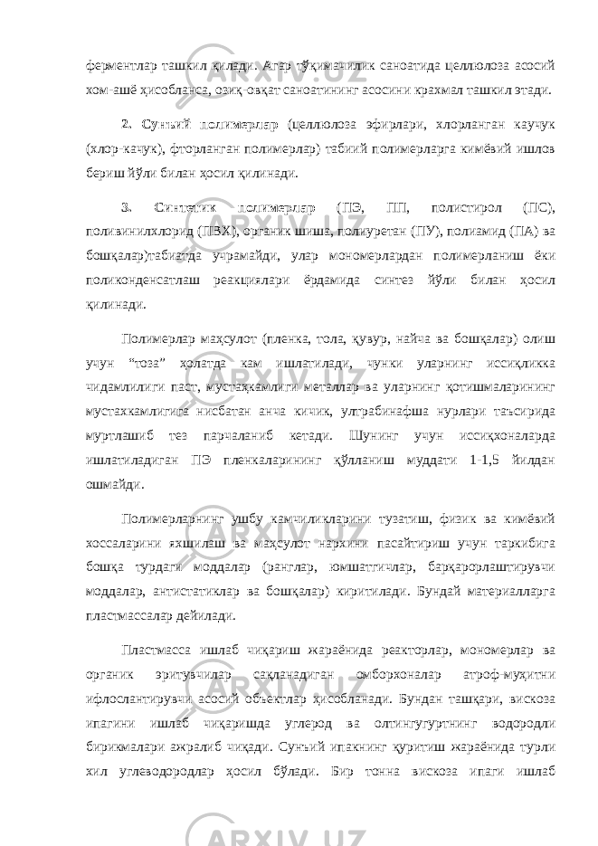 ферментлар ташкил қилади. Агар тўқимачилик саноатида целлюлоза асосий хом-ашё ҳисобланса, озиқ-овқат саноатининг асосини крахмал ташкил этади. 2. Сунъий полимерлар (целлюлоза эфирлари, хлорланган каучук (хлор-качук), фторланган полимерлар) табиий полимерларга кимёвий ишлов бериш йўли билан ҳосил қилинади. 3. Синтетик полимерлар (ПЭ, ПП, полистирол (ПС), поливинилхлорид (ПВХ), органик шиша, полиуретан (ПУ), полиамид (ПА) ва бошқалар)табиатда учрамайди, улар мономерлардан полимерланиш ёки поликонденсатлаш реакциялари ёрдамида синтез йўли билан ҳосил қилинади. Полимерлар маҳсулот (пленка, тола, қувур, найча ва бошқалар) олиш учун “тоза” ҳолатда кам ишлатилади, чунки уларнинг иссиқликка чидамлилиги паст, мустаҳкамлиги металлар ва уларнинг қотишмаларининг мустахкамлигига нисбатан анча кичик, ултрабинафша нурлари таъсирида муртлашиб тез парчаланиб кетади. Шунинг учун иссиқхоналарда ишлатиладиган ПЭ пленкаларининг қўлланиш муддати 1-1,5 йилдан ошмайди. Полимерларнинг ушбу камчиликларини тузатиш, физик ва кимёвий хоссаларини яхшилаш ва маҳсулот нархини пасайтириш учун таркибига бошқа турдаги моддалар (ранглар, юмшатгичлар, барқарорлаштирувчи моддалар, антистатиклар ва бошқалар) киритилади. Бундай материалларга пластмассалар дейилади. Пластмасса ишлаб чиқариш жараёнида реакторлар, мономерлар ва органик эритувчилар сақланадиган омборхоналар атроф-муҳитни ифлослантирувчи асосий объектлар ҳисобланади. Бундан ташқари, вискоза ипагини ишлаб чиқаришда углерод ва олтингугуртнинг водородли бирикмалари ажралиб чиқади. Сунъий ипакнинг қуритиш жараёнида турли хил углеводородлар ҳосил бўлади. Бир тонна вискоза ипаги ишлаб 