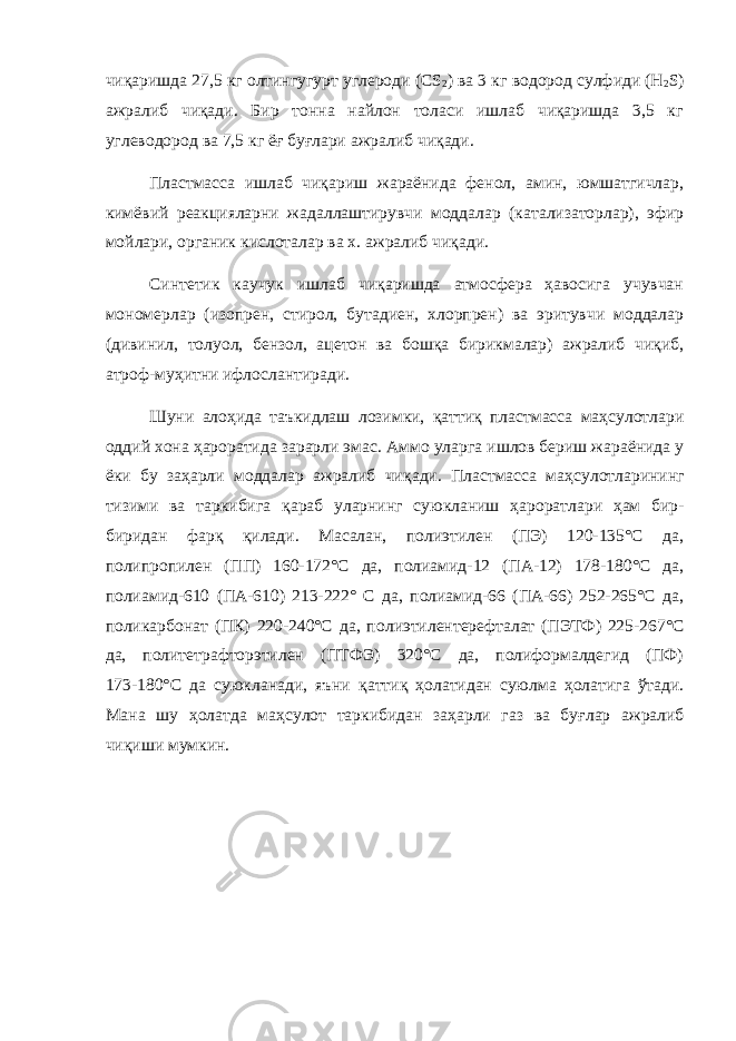 чиқаришда 27,5 кг олтингугурт углероди (CS 2 ) ва 3 кг водород сулфиди (Н 2 S) ажралиб чиқади. Бир тонна найлон толаси ишлаб чиқаришда 3,5 кг углеводород ва 7,5 кг ёғ буғлари ажралиб чиқади. Пластмасса ишлаб чиқариш жараёнида фенол, амин, юмшатгичлар, кимёвий реакцияларни жадаллаштирувчи моддалар (катализаторлар), эфир мойлари, органик кислоталар ва х. ажралиб чиқади. Синтетик каучук ишлаб чиқаришда атмосфера ҳавосига учувчан мономерлар (изопрен, стирол, бутадиен, хлорпрен) ва эритувчи моддалар (дивинил, толуол, бензол, ацетон ва бошқа бирикмалар) ажралиб чиқиб, атроф-муҳитни ифлослантиради. Шуни алоҳида таъкидлаш лозимки, қаттиқ пластмасса маҳсулотлари оддий хона ҳароратида зарарли эмас. Аммо уларга ишлов бериш жараёнида у ёки бу за ҳ арли моддалар ажралиб чи қ ади. Пластмасса ма ҳ сулотларининг тизими ва таркибига қ араб уларнинг суюкланиш ҳ ароратлари ҳ ам бир- биридан фар қ қ илади. Масалан, полиэтилен (ПЭ) 120-135°С да, полипропилен (ПП) 160-172°С да, полиамид-12 (ПА-12) 178-180°С да, полиамид-610 (ПА-610) 213-222° С да, полиамид-66 (ПА-66) 252-265°С да, поликарбонат (ПК) 220-240°С да, пол иэт илентерефталат (ПЭТФ) 225-267°С да, политетрафторэтилен (ПТФЭ) 320°С да, полиформалдегид (ПФ) 173-180°С да суюкланади, яъни қ атти қ ҳ олатидан суюлма ҳ олатига ў тади. Мана шу ҳ олатда ма ҳ сулот таркибидан за ҳ арли газ ва бу ғ лар ажралиб чи қ иши мумкин. 