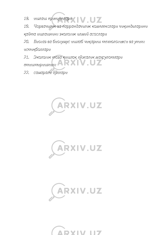 18. ишлаш принциплари 19. Чорвачилик ва паррандачилик комплекслари чиқиндиларини қайта ишлашнинг экологик илмий асослари 20. Биогаз ва биогумус ишлаб чи қ ариш технологияси ва унинг исти қ боллари 21. Экологик тоза қишлоқ хўжалик маҳсулотлари етиштиришнинг 22. самарали йўллари 