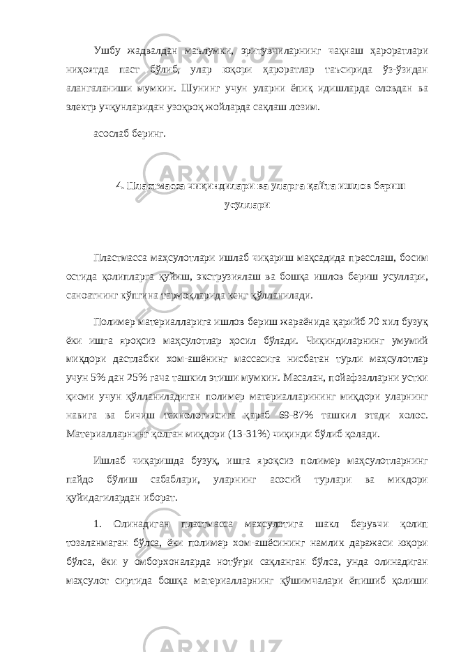 Ушбу жадвалдан маълумки, эритувчиларнинг чақнаш ҳароратлари ниҳоятда паст бўлиб, улар юқори ҳароратлар таъсирида ўз-ўзидан алангаланиши мумкин. Шунинг учун уларни ёпиқ идишларда оловдан ва электр учқунларидан узоқроқ жойларда сақлаш лозим. асослаб беринг. 4. Пластмасса чи қ индилари ва уларга қ айта ишлов бериш усуллари Пластмасса маҳсулотлари ишлаб чиқариш мақсадида пресслаш, босим остида қолипларга қуйиш, экструзиялаш ва бошқа ишлов бериш усуллари, саноатнинг кўпгина тармоқларида кенг қўлланилади. Полимер материалларига ишлов бериш жараёнида қарийб 20 хил бузуқ ёки ишга яроқсиз маҳсулотлар ҳосил бўлади. Чиқиндиларнинг умумий миқдори дастлабки хом-ашёнинг массасига нисбатан турли маҳсулотлар учун 5% дан 25% гача ташкил этиши мумкин. Масалан, пойафзалларни устки қисми учун қўлланиладиган полимер материалларининг миқдори уларнинг навига ва бичиш технологиясига қараб 69-87% ташкил этади холос. Материалларнинг қолган миқдори (13-31%) чиқинди бўлиб қолади. Ишлаб чиқаришда бузуқ, ишга яроқсиз полимер маҳсулотларнинг пайдо бўлиш сабаблари, уларнинг асосий турлари ва микдори қуйидагилардан иборат. 1. Олинадиган пластмасса махсулотига шакл берувчи қолип тозаланмаган бўлса, ёки полимер хом-ашёсининг намлик даражаси юқори бўлса, ёки у омборхоналарда нотўғри сақланган бўлса, унда олинадиган маҳсулот сиртида бошқа материалларнинг қўшимчалари ёпишиб қолиши 