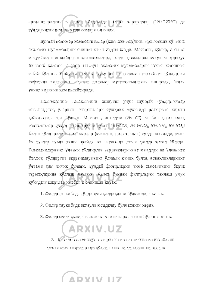 аралаштирилади ва пресс ёрдамида ю қ ори хароратлар (180 - 220°С) да т ў лдирилган полимер пленкалари олинади. Бундай полимер композициялар (композитлар)нинг яратилиши к ў пгина экологик муаммоларни ечишга катта ёрдам берди. Масалан, к ў мир, ё ғ оч ва мазут билан ишлайдиган қ озонхоналарда катта ҳ ажмларда кукун ва қ оракуя йи ғ илиб қ олади ва улар маълум экологик муаммоларни юзага келишига сабаб б ў лади. Ушбу коракуя ва кукунларни полимер таркибига т ў лдиргич сифатида киргизиш нафа қ ат полимер муста ҳ камлигини оширади, балки унинг нархини ҳ ам пасайтиради. Полимернинг ғоваклигини ошириш учун шундай тўлдиргичлар танланадики, уларнинг заррачалари суюқлик муҳитида реакцияга кириш қобилиятига эга бўлсин. Масалан, ош тузи ( Na Cl ) ва бир қатор очиқ ғовакликлар вужудга келтирувчи тузлар ( KHСОз, Na НСО 3 , NH 4 NH 3 , Na NO 3 ) билан тўлдирилган полимерлар (масалан, полиэтилен) сувда ювилади, яъни бу тузлар сувда яхши эрийди ва натижада ғовак филтр ҳосил бўлади. Ғовакликларнинг ўлчами тўлдиргич заррачаларининг миқдори ва ўлчамига боғлиқ: тўлдиргич заррачаларининг ўлчами кичик бўлса, ғовакликларнинг ўлчами ҳам кичик бўлади. Бундай филтрларни кимё саноатининг барча тармоқларида қўллаш мумкин. Аммо бундай филтрларни танлаш учун қуйидаги шартлар инобатга олиниши керак: 1. Филтр таркибида тўлдиргич қолдиқлари бўлмаслиги керак. 2. Филтр таркибида за ҳ арли моддалар б ў лмаслиги керак. 3. Филтр мустаҳкам, эгилмас ва унинг нархи арзон бўлиши керак. 6. Пластмасса махсулотларининг энергетика ва ҳ исоблаш техникаси со ҳ аларида қў лланиши ва танлаш шартлари 