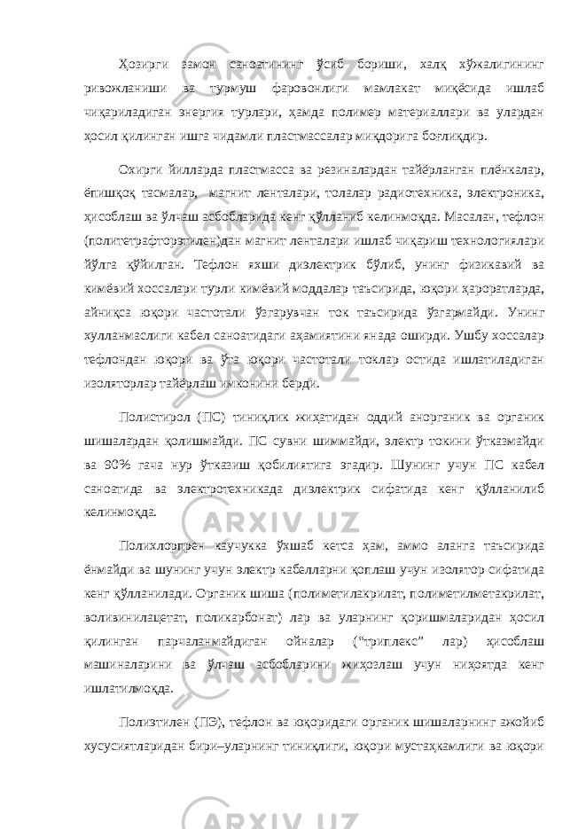 Ҳозирги замон саноатининг ўсиб бориши, халқ хўжалигининг ривожланиши ва турмуш фаровонлиги мамлакат миқёсида ишлаб чиқариладиган энергия турлари, ҳамда полимер материаллари ва улардан ҳосил қилинган ишга чидамли пластмассалар миқдорига боғлиқдир. Охирги йилларда пластмасса ва резиналардан тайёрланган плёнкалар, ёпишқоқ тасмалар, магнит ленталари, толалар радиотехника, электроника, ҳисоблаш ва ўлчаш асбобларида кенг қўлланиб келинмоқда. Масалан, тефлон (политетрафторэтилен)дан магнит ленталари ишлаб чи қ ариш технологиялари й ў лга қў йилган. Тефлон яхши диэлектрик б ў либ, унинг физикавий ва кимёвий хоссалари турли кимёвий моддалар таъсирида, ю қ ори ҳ ароратларда, айни қ са ю қ ори частотали ў згарувчан ток таъсирида ў згармайди. Унинг хулланмаслиги кабел саноатидаги а ҳ амиятини янада оширди. Ушбу хоссалар тефлондан ю қ ори ва ў та ю қ ори частотали токлар остида ишлатиладиган изоляторлар тайёрлаш имконини берди. Полистирол (ПС) тиниқлик жиҳатидан оддий анорганик ва органик шишалардан қолишмайди. ПС сувни шиммайди, электр токини ўтказмайди ва 90% гача нур ўтказиш қобилиятига эгадир. Шунинг учун ПС кабел саноатида ва электротехникада диэлектрик сифатида кенг қў лланилиб келинмо қ да. Полихлорпрен каучукка ўхшаб кетса ҳам, аммо аланга таъсирида ёнмайди ва шунинг учун электр кабелларни қоплаш учун изолятор сифатида кенг қўлланилади. Органик шиша (полиметилакрилат, полиметилметакрилат, воливинилацетат, поликарбонат) лар ва уларнинг қоришмаларидан ҳосил қилинган парчаланмайдиган ойналар (“триплекс” лар) ҳисоблаш машиналарини ва ўлчаш асбобларини жиҳозлаш учун ниҳоятда кенг ишлатилмоқда. Полиэтилен (ПЭ), тефлон ва юқоридаги органик шишаларнинг ажойиб хусусиятларидан бири–уларнинг тиниқлиги, юқори мустаҳкамлиги ва юқори 