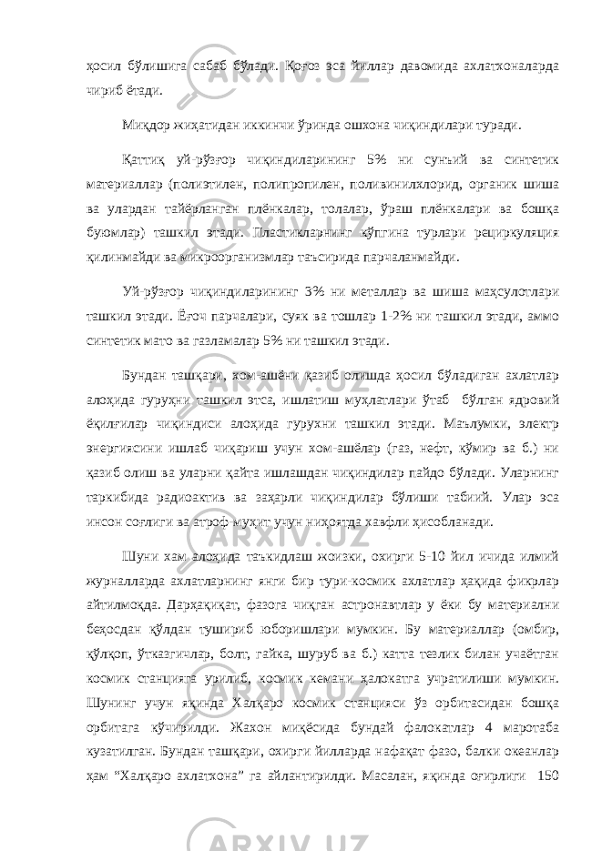 ҳосил бўлишига сабаб бўлади. Қоғоз эса йиллар давомида ахлатхоналарда чириб ётади. Миқдор жиҳатидан иккинчи ўринда ошхона чиқиндилари туради. Қаттиқ уй-рўзғор чиқиндиларининг 5% ни сунъий ва синтетик материаллар (полиэтилен, полипропилен, поливинилхлорид, органик шиша ва улардан тайёрланган плёнкалар, толалар, ўраш плёнкалари ва бошқа буюмлар) ташкил этади. Пластикларнинг кўпгина турлари рециркуляция қилинмайди ва микроорганизмлар таъсирида парчаланмайди. Уй-рўзғор чиқиндиларининг 3% ни металлар ва шиша маҳсулотлари ташкил этади. Ё ғ оч парчалари, суяк ва тошлар 1-2% ни ташкил этади, аммо синтетик мато ва газламалар 5% ни ташкил этади. Бундан ташқари, хом-ашёни қазиб олишда ҳосил бўладиган ахлатлар алоҳида гуруҳни ташкил этса, ишлатиш муҳлатлари ўтаб бўлган ядровий ёқилғилар чиқиндиси алоҳида гурухни ташкил этади. Маълумки, электр энергиясини ишлаб чиқариш учун хом-ашёлар (газ, нефт, кўмир ва б.) ни қазиб олиш ва уларни қайта ишлашдан чиқиндилар пайдо бўлади. Уларнинг таркибида радиоактив ва заҳарли чиқиндилар бўлиши табиий. Улар эса инсон соғлиги ва атроф-муҳит учун ниҳоятда хавфли ҳисобланади. Шуни хам алоҳида таъкидлаш жоизки, охирги 5-10 йил ичида илмий журналларда ахлатларнинг янги бир тури-космик ахлатлар ҳақида фикрлар айтилмоқда. Дарҳақиқат, фазога чиқган астронавтлар у ёки бу материални беҳосдан қўлдан тушириб юборишлари мумкин. Бу материаллар (омбир, қўлқоп, ўтказгичлар, болт, гайка, шуруб ва б.) катта тезлик билан учаётган космик станцияга урилиб, космик кемани ҳалокатга учратилиши мумкин. Шунинг учун яқинда Халқаро космик станцияси ўз орбитасидан бошқа орбитага кўчирилди. Жахон миқёсида бундай фалокатлар 4 маротаба кузатилган. Бундан ташқари, охирги йилларда нафақат фазо, балки океанлар ҳам “Халқаро ахлатхона” га айлантирилди. Масалан, яқинда оғирлиги 150 