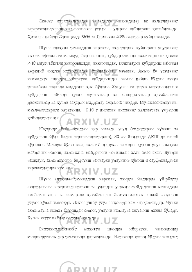 Саноат корхоналаридан чиқадиган чиқиндилар ва ахлатларнинг зарарсизлантиришнинг иккинчи усули - уларни куйдириш ҳисобланади. Ҳозирги пайтда Францияда 35% ва Японияда 40% ахлатлар куйдирилади. Шуни алоҳида таъкидлаш керакки, ахлатларни куйдириш усулининг иккита афзаллиги мавжуд: биринчидан, куйдирилганда ахлатларнинг ҳажми 2-10 маротабагача кичиклашади; иккинчидан, ахлатларни куйдириш пайтида ажралиб чиқган иссиқликдан фойдаланиш мумкин. Аммо бу усулнинг камчилиги шундан иборатки, куйдиришдан кейин пайдо бўлган кукун таркибида заҳарли моддалар ҳам бўлади. Хусусан синтетик материалларни куйдириш пайтида кучли мутагенлар ва канцерогенлар ҳисобланган диоксинлар ва кучли заҳарли моддалар ажралиб чиқади. Мутахассисларнинг маълумотларига қараганда, 6-10 г диоксин инсонинг ҳалокатига учратиш қобилиятига эга. Юқорида баён этилган ҳар иккала усул (ахлатларни кўмиш ва куйдириш йўли билан зарарсизлантириш), 80 чи йилларда АҚШ да синаб кўрилди. Маълум бўлишича, ахлат ёндирувчи заводни қуриш учун алоҳида майдонни топиш, ахлатхона майдонини топишдан осон эмас экан. Бундан ташқари, ахлатларнинг ёндириш таннархи уларнинг кўмишга сарфланадиган харажатлардан кам эмас. Шуни алоҳида таъкидлаш керакки, охирги йилларда уй-рўзғор ахлатларини зарарсизлантириш ва улардан унумли фойдаланиш мақсадида нисбатан янги ва самарали ҳисобланган биотехнологик ишлаб чиқариш усули қўлланилмоқда. Лекин ушбу усул ниҳоятда кам тарқалгандир. Чунки ахлатларга ишлов беришдан олдин, уларни навларга ажратиш лозим бўлади. Бу эса катта маблағни талаб қилади. Биотехнологиянинг моҳияти шундан иборатки, чиқиндилар микроорганизмлар таъсирида парчаланади. Натижада ҳосил бўлган компост 