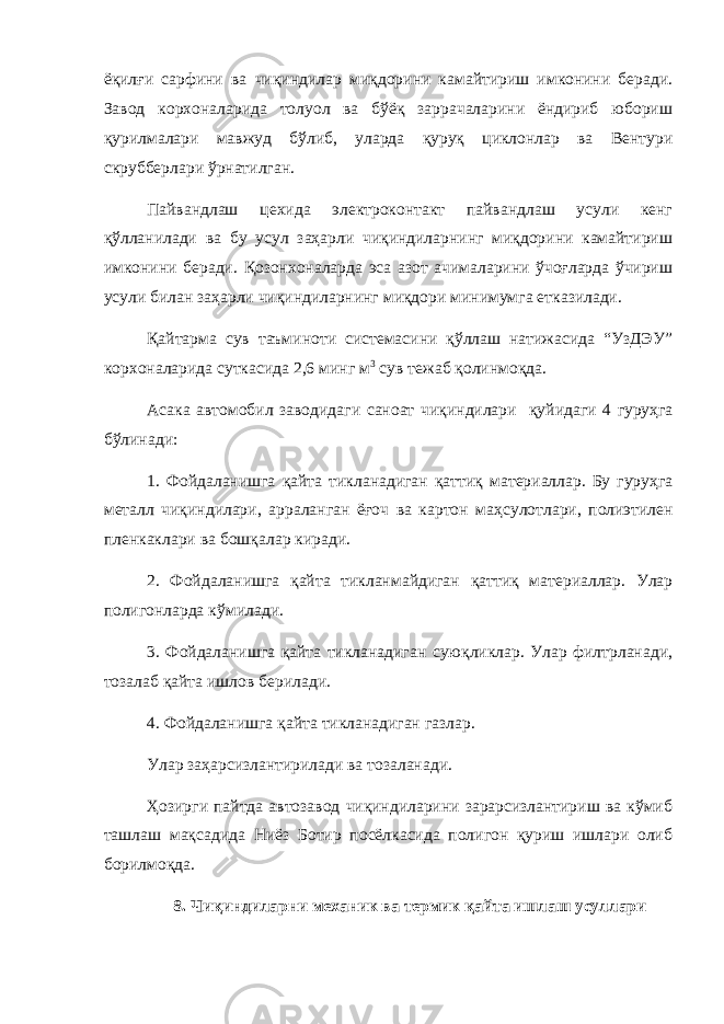 ё қ ил ғ и сарфини ва чи қ индилар ми қ дорини камайтириш имконини беради. Завод корхоналарида толуол ва бўёқ заррачаларини ёндириб юбориш қурилмалари мавжуд бўлиб, уларда қуруқ циклонлар ва Вентури скрубберлари ўрнатилган. Пайвандлаш цехида электроконтакт пайвандлаш усули кенг қўлланилади ва бу усул заҳарли чиқиндиларнинг миқдорини камайтириш имконини беради. Қозонхоналарда эса азот ачималарини ўчоғларда ўчириш усули билан заҳарли чиқиндиларнинг миқдори минимумга етказилади. Қайтарма сув таъминоти системасини қўллаш натижасида “УзДЭУ” корхоналарида суткасида 2,6 минг м 3 сув тежаб қолинмоқда. Асака автомобил заводидаги саноат чи қ индилари қ уйидаги 4 г уру ҳ га б ў линади: 1. Фойдаланишга қ айта тикланадиган қ атти қ материаллар. Бу гуру ҳ га металл чи қ индилари, арраланган ё ғ оч ва картон ма ҳ сулотлари, полиэтилен пленкаклари ва бош қ алар киради. 2. Фойдаланишга қ айта тикланмайдиган қ атти қ материаллар. Улар полигонларда к ў милади. 3. Фойдаланишга қайта тикланадиган суюқликлар. Улар филтрланади, тозалаб қайта ишлов берилади. 4. Фойдаланишга қ айта тикланадиган газлар. Улар заҳарсизлантирилади ва тозаланади. Ҳозирги пайтда автозавод чиқиндиларини зарарсизлантириш ва кўмиб ташлаш мақсадида Ниёз Ботир посёлкасида полигон қуриш ишлари олиб борилмоқда. 8. Чи қ индиларни механик ва термик қ айта ишлаш усуллари 