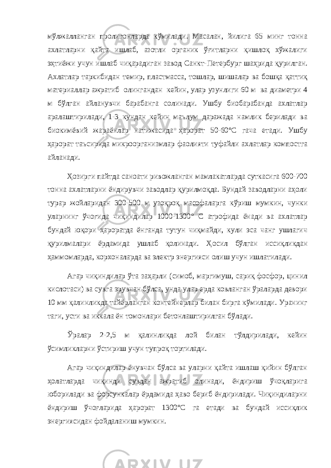 мўлжалланган пролигонларда кўмилади. Масалан, йилига 65 минг тонна ахлатларни қайта ишлаб, азотли органик ўғитларни қишлоқ хўжалиги эҳтиёжи учун ишлаб чиқарадиган завод Санкт-Петербург шаҳрида қурилган. Ахлатлар таркибидан темир, пластмасса, тошлар, шишалар ва бошқа қаттиқ материаллар ажратиб олингандан кейин, улар узунлиги 60 м ва диаметри 4 м бўлган айланувчи барабанга солинади. Ушбу биобарабанда ахлатлар аралаштирилади, 1-3 кундан кейин маълум даражада намлик берилади ва биокимёвий жараёнлар натижасида ҳарорат 50-60°С гача етади. Ушбу ҳарорат таъсирида микроорганизмлар фаолияти туфайли ахлатлар компостга айланади. Ҳозирги пайтда саноати ривожланган мамлакатларда суткасига 600-700 тонна ахлатларни ёндирувчи заводлар қурилмоқда. Бундай заводларни аҳоли турар жойларидан 300-500 м узоқроқ масофаларга кўриш мумкин, чунки уларнинг ўчоғида чиқиндилар 1000-1300° С атрофида ёнади ва ахлатлар бундай юқори ҳароратда ёнганда тутун чиқмайди, кули эса чанг ушлагич қурилмалари ёрдамида ушлаб қолинади. Ҳ осил б ў лган исси қ ликдан ҳ аммомларда, корхоналарда ва электр энергияси олиш учун ишлатилади. Агар чиқиндилар ўта заҳарли (симоб, маргимуш, сариқ фосфор, цинил кислотаси) ва сувга эрувчан бўлса, унда улар ерда ковланган ўраларда девори 10 мм қалинликда тайёрланган контейнерлар билан бирга кўмилади. Уранинг таги, усти ва иккала ён томонлари бетонлаштирилган бўлади. Ўралар 2-2,5 м қалинликда лой билан тўлдирилади, кейин ўсимликларни ўстириш учун тупроқ тортилади. Агар чиқиндилар ёнувчан бўлса ва уларни қайта ишлаш қийин бўлган ҳолатларда чиқинди сувдан ажратиб олинади, ёндириш ўчоқларига юборилади ва форсункалар ёрдамида ҳаво бериб ёндирилади. Чиқиндиларни ёндириш ўчоғларида ҳарорат 1300°С га етади ва бундай иссиқлик энергиясидан фойдаланиш мумкин. 