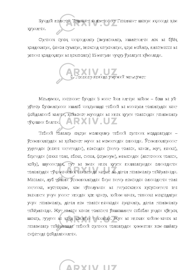 Бундай полигон Тошкент вилоятининг Газалкент шахри яқинида ҳам қурилган. Органик суюқ чиқиндилар (эмулсиялар, ишлатилган лок ва бўёқ қолдиклари, фенол сувлари, эпоксид катронлари, қора мойлар, пластмасса ва резина қолдиқлари ва ҳоказолар) 15 метрли чуқур ўраларга кўмилади. 9. Толалар хакида умумий маълумот Маълумки, инсоният бундан 5 минг йил илгари кейим – бош ва уй- рўзғор буюмларини ишлаб чиқаришда табиий ва минерал толалардан кенг фойдаланиб келган, ҳайвонот жунидан ва ипак қурти толасидан газламалар тўқишни билган. Табиий толалар юқори молекуляр табиий органик моддалардан – ўсимликлардан ва ҳайвонот жуни ва момиғидан олинади. Ўсимликларнинг уруғидан (пахта чигитидан), поясидан (зиғир толаси, каноп, жут, пенка), баргидан (юкка тола, абака, сизал, формиум), мевасидан (ласточник толаси, койр), шунингдек, тут ва эман ипак қурти пиллаларидан олинадиган толалардан тўқимачилик саноатида нафис ва дағал газламалар тайёрланади. Масалан, луб толали ўсимликлардан бири зиғир поясидан олинадиган тола ингичка, мустаҳкам, кам чўзилувчан ва гигроскопик хусусиятига эга эканлиги учун унинг ипидан қоп-қанор, кийим-кечак, техника мақсадлари учун газламалар, дағал поя толаси-пенкадан арқонлар, дағал газламалар тайёрланади. Жут толаси каноп толасига ўхшашлиги сабабли ундан кўпроқ шакар, гурунч ва қанд коплари тикилади. Жун ва ипакли кийим-кечак ва газламалар тайёрлашда табиий органик толалардан қимматли хом-ашёлар сифатида фойдаланилган. 